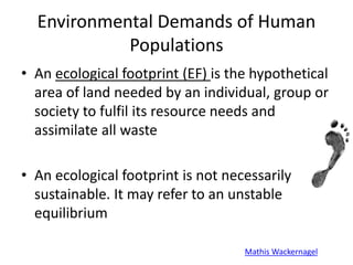 Environmental Demands of Human
Populations
• An ecological footprint (EF) is the hypothetical
area of land needed by an individual, group or
society to fulfil its resource needs and
assimilate all waste
• An ecological footprint is not necessarily
sustainable. It may refer to an unstable
equilibrium
Mathis Wackernagel
 