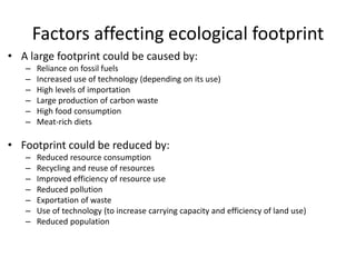 Factors affecting ecological footprint
• A large footprint could be caused by:
– Reliance on fossil fuels
– Increased use of technology (depending on its use)
– High levels of importation
– Large production of carbon waste
– High food consumption
– Meat-rich diets
• Footprint could be reduced by:
– Reduced resource consumption
– Recycling and reuse of resources
– Improved efficiency of resource use
– Reduced pollution
– Exportation of waste
– Use of technology (to increase carrying capacity and efficiency of land use)
– Reduced population
 