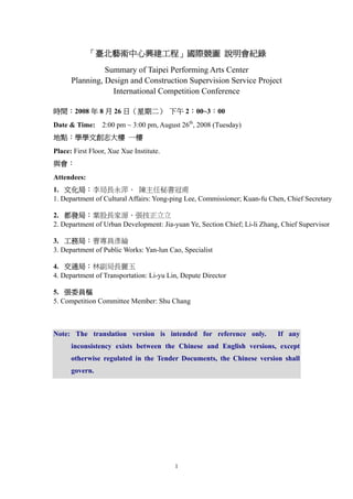 「臺北藝術中心興建工程」國際競圖 說明會紀錄
                Summary of Taipei Performing Arts Center
      Planning, Design and Construction Supervision Service Project
                  International Competition Conference

時間：2008 年 8 月 26 日（星期二） 下午 2：00~3：00
                 2:00 pm ~ 3:00 pm, August 26th, 2008 (Tuesday)
Date & Time:
地點：學學文創志大樓 一樓
Place: First Floor, Xue Xue Institute.
與會：
Attendees:
1. 文化局：李局長永萍、 陳主任秘書冠甫
1. Department of Cultural Affairs: Yong-ping Lee, Commissioner; Kuan-fu Chen, Chief Secretary

2. 都發局：葉股長家源、張技正立立
2. Department of Urban Development: Jia-yuan Ye, Section Chief; Li-li Zhang, Chief Supervisor

3. 工務局：曹專員彥綸
3. Department of Public Works: Yan-lun Cao, Specialist

4. 交通局：林副局長麗玉
4. Department of Transportation: Li-yu Lin, Depute Director

5. 張委員樞
5. Competition Committee Member: Shu Chang



Note: The translation version is intended for reference only.              If any
      inconsistency exists between the Chinese and English versions, except
      otherwise regulated in the Tender Documents, the Chinese version shall
      govern.




                                         1
 