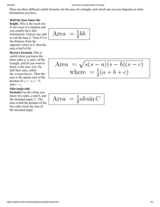 3/5/2021 Summary of trigonometric formulas
https://www2.clarku.edu/faculty/djoyce/trig/formulas.html 3/3
There are three different useful formulas for the area of a triangle, and which one you use depends on what
information you have.
Half the base times the
height. This is the usual one
to use since it’s simplest and
you usually have that
information. Choose any side
to call the base b. Then if h is
the distance from the
opposite vertex to b, then the
area is half of bh.
Heron’s formula. This is
useful when you know the
three sides a, b, and c of the
triangle, and all you want to
know is the area. Let s be
half their sum, called
the semiperimeter. Then the
area is the square root of the
product of s, s − a, s − b,
and s − c.
Side-angle-side
formula.Use this when you
know two sides, a and b, and
the included angle, C. The
area is half the product of the
two sides times the sine of
the included angle.
 