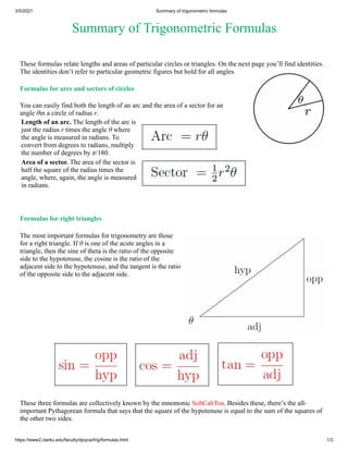 3/5/2021 Summary of trigonometric formulas
https://www2.clarku.edu/faculty/djoyce/trig/formulas.html 1/3
Summary of Trigonometric Formulas
These formulas relate lengths and areas of particular circles or triangles. On the next page you’ll find identities.
The identities don’t refer to particular geometric figures but hold for all angles.
Formulas for arcs and sectors of circles
You can easily find both the length of an arc and the area of a sector for an
angle θin a circle of radius r.
Length of an arc. The length of the arc is
just the radius r times the angle θ where
the angle is measured in radians. To
convert from degrees to radians, multiply
the number of degrees by π/180.
Area of a sector. The area of the sector is
half the square of the radius times the
angle, where, again, the angle is measured
in radians.
Formulas for right triangles
The most important formulas for trigonometry are those
for a right triangle. If θ is one of the acute angles in a
triangle, then the sine of theta is the ratio of the opposite
side to the hypotenuse, the cosine is the ratio of the
adjacent side to the hypotenuse, and the tangent is the ratio
of the opposite side to the adjacent side.
These three formulas are collectively known by the mnemonic SohCahToa. Besides these, there’s the all-
important Pythagorean formula that says that the square of the hypotenuse is equal to the sum of the squares of
the other two sides.
 