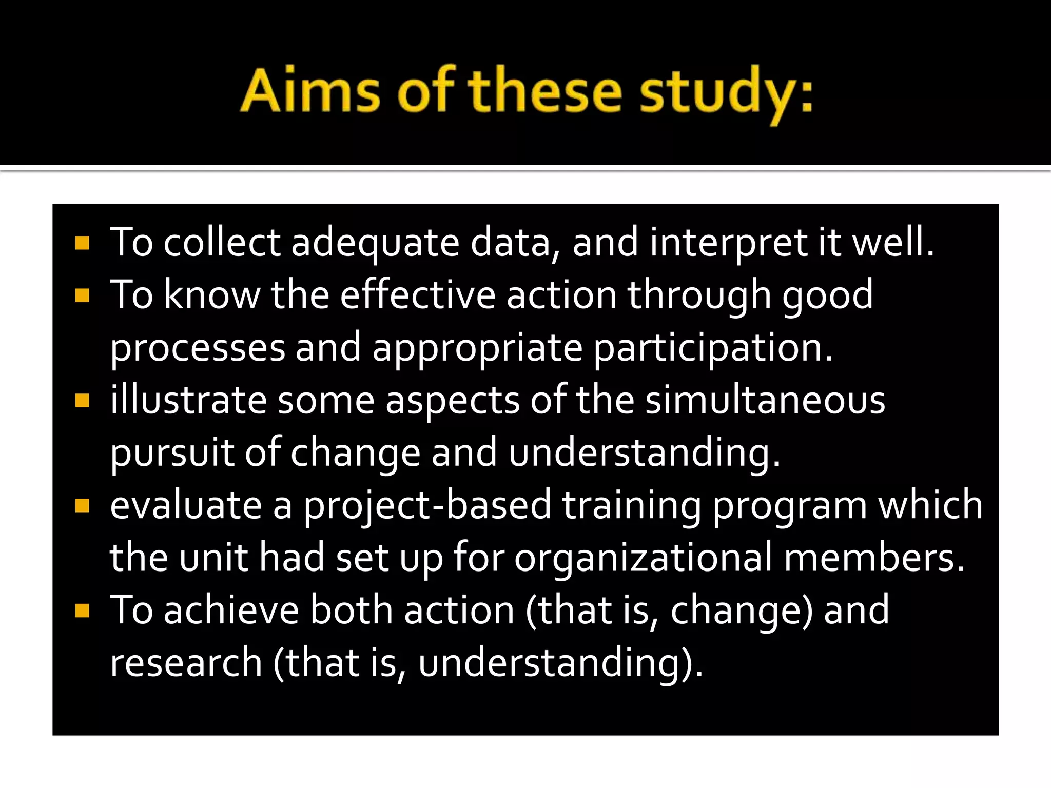 Aims of these study:To collect adequate data, and interpret it well.To know the effective action through good processes and appropriate participation.illustrate some aspects of the simultaneous pursuit of change and understanding.evaluate a project-based training program which the unit had set up for organizational members.To achieve both action (that is, change) and research (that is, understanding).