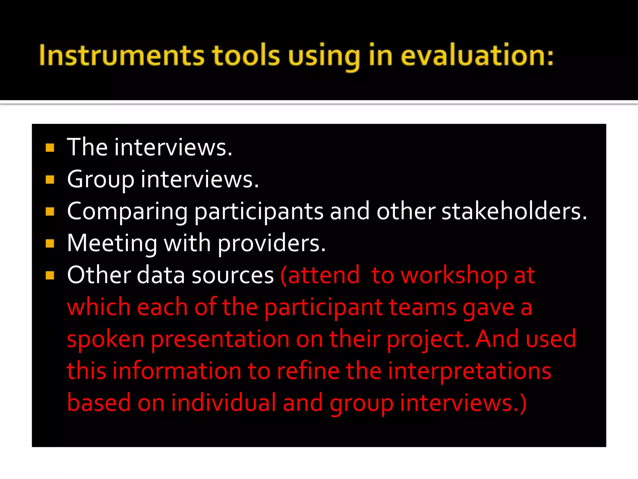 Instruments tools using in evaluation:The interviews.Group interviews.Comparing participants and other stakeholders.Meeting with providers.Other data sources (attend  to workshop at which each of the participant teams gave a spoken presentation on their project. And used this information to refine the interpretations based on individual and group interviews.)