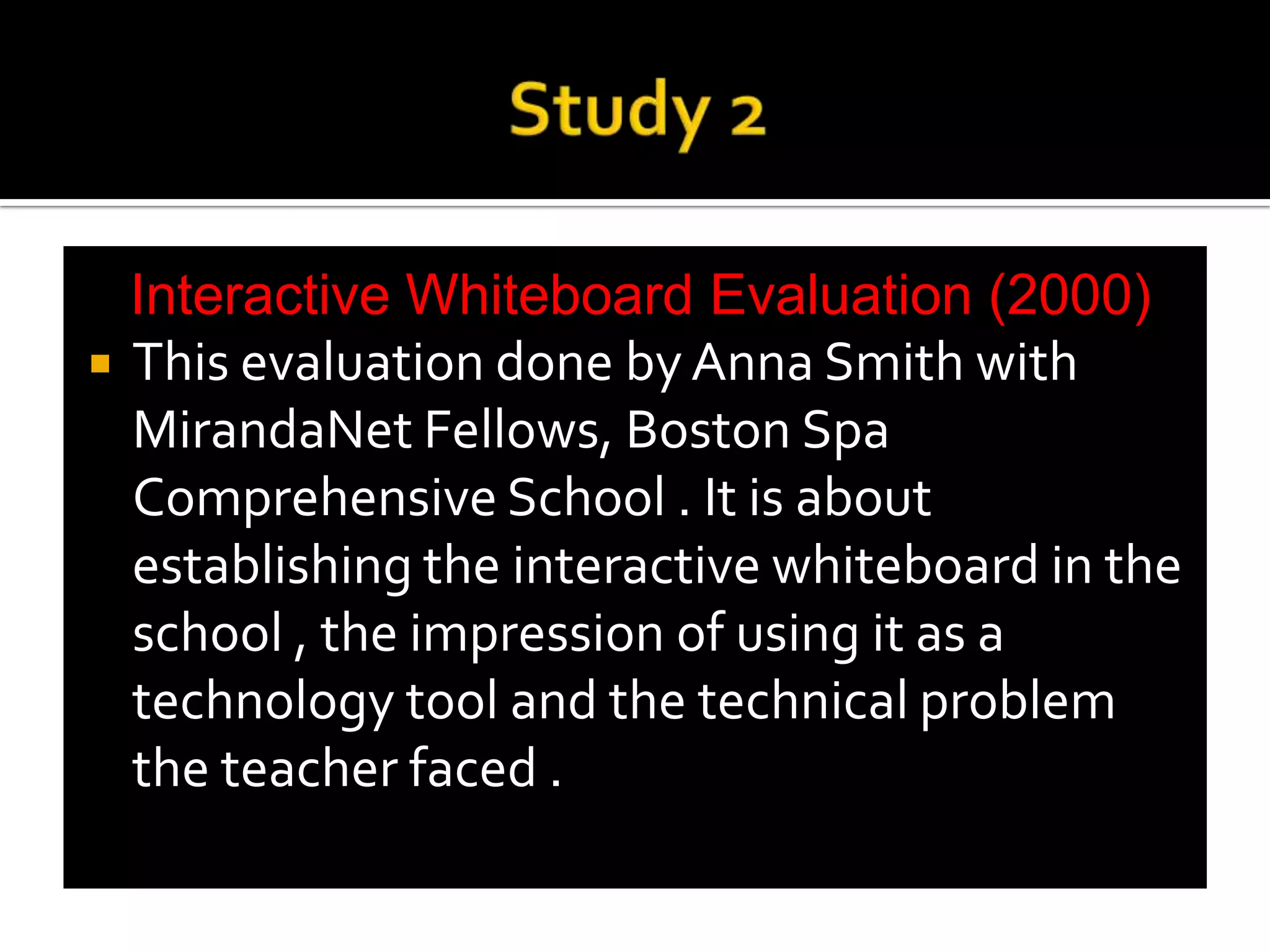 Study 2Interactive Whiteboard Evaluation (2000)This evaluation done by Anna Smith with MirandaNet Fellows, Boston Spa Comprehensive School . It is about establishing the interactive whiteboard in the school , the impression of using it as a technology tool and the technical problem the teacher faced .