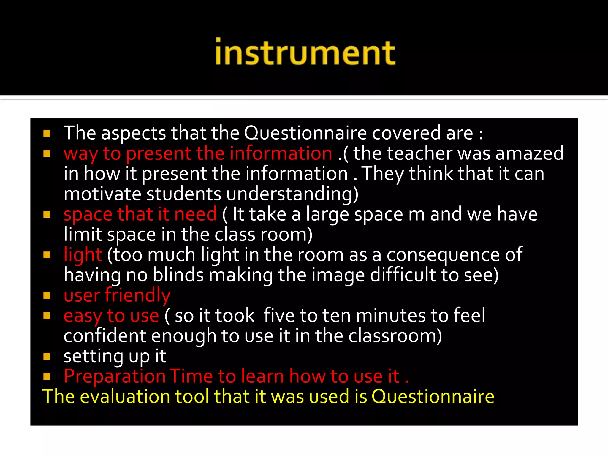 instrumentThe aspects that the Questionnaire covered are :way to present the information .( the teacher was amazed in how it present the information . They think that it can motivate students understanding)space that it need ( It take a large space m and we have limit space in the class room)light (too much light in the room as a consequence of having no blinds making the image difficult to see)user friendlyeasy to use ( so it took  five to ten minutes to feel confident enough to use it in the classroom)setting up itPreparation Time to learn how to use it .The evaluation tool that it was used is Questionnaire . 