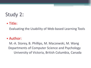 Study 2:
• Title:
  Evaluating the Usability of Web-based Learning Tools

• Author:
 M.-A. Storey, B. Phillips, M. Maczewski, M. Wang
 Departments of Computer Science and Psychology
    University of Victoria, British Columbia, Canada
 