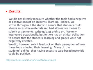 • Results:

  We did not directly measure whether the tools had a negative
  or positive impact on students’ learning. Indeed, we
  strove throughout the study to ensure that students could
  always access the materials and had alternative means to
  submit assignments, write quizzes and so on. We only
  intervened occasionally, but felt we had an ethical obligation
  to ensure that the students’ learning and grades were not
  negatively affected.
  We did, however, solicit feedback on their perception of how
  these tools affected their learning. Many of the
  students’ did feel that having access to web-based materials
  could be positive.
http://web.mit.edu/16.459/www/Weblearn1.pdf
 
