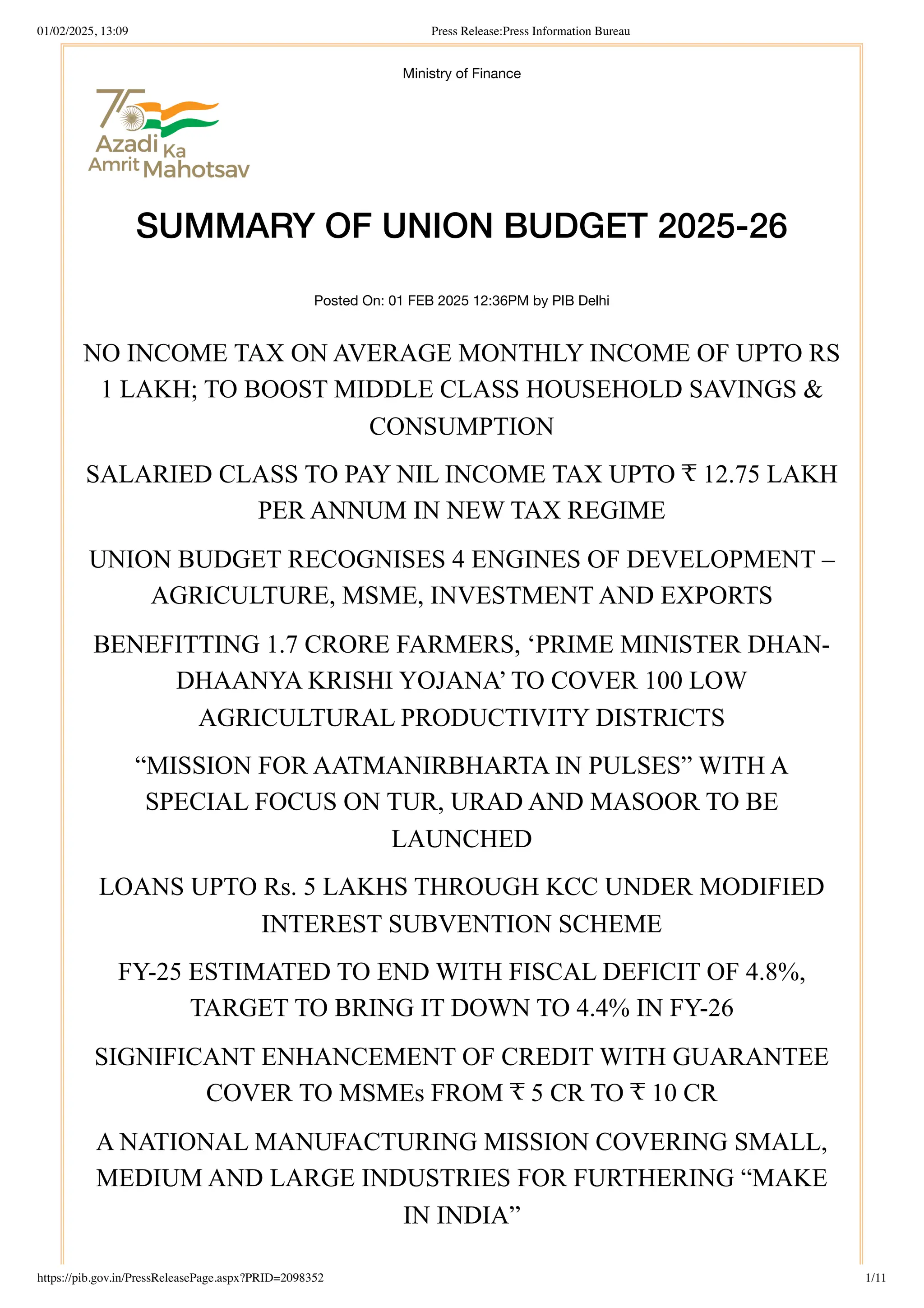 Ministry of Finance
SUMMARY OF UNION BUDGET 2025-26
Posted On: 01 FEB 2025 12:36PM by PIB Delhi
NO INCOME TAX ON AVERAGE MONTHLY INCOME OF UPTO RS
1 LAKH; TO BOOST MIDDLE CLASS HOUSEHOLD SAVINGS &
CONSUMPTION
SALARIED CLASS TO PAY NIL INCOME TAX UPTO ₹ 12.75 LAKH
PER ANNUM IN NEW TAX REGIME
UNION BUDGET RECOGNISES 4 ENGINES OF DEVELOPMENT –
AGRICULTURE, MSME, INVESTMENT AND EXPORTS
BENEFITTING 1.7 CRORE FARMERS, ‘PRIME MINISTER DHAN-
DHAANYA KRISHI YOJANA’ TO COVER 100 LOW
AGRICULTURAL PRODUCTIVITY DISTRICTS
“MISSION FOR AATMANIRBHARTA IN PULSES” WITH A
SPECIAL FOCUS ON TUR, URAD AND MASOOR TO BE
LAUNCHED
LOANS UPTO Rs. 5 LAKHS THROUGH KCC UNDER MODIFIED
INTEREST SUBVENTION SCHEME
FY-25 ESTIMATED TO END WITH FISCAL DEFICIT OF 4.8%,
TARGET TO BRING IT DOWN TO 4.4% IN FY-26
SIGNIFICANT ENHANCEMENT OF CREDIT WITH GUARANTEE
COVER TO MSMEs FROM ₹ 5 CR TO ₹ 10 CR
A NATIONAL MANUFACTURING MISSION COVERING SMALL,
MEDIUM AND LARGE INDUSTRIES FOR FURTHERING “MAKE
IN INDIA”
01/02/2025, 13:09 Press Release:Press Information Bureau
https://pib.gov.in/PressReleasePage.aspx?PRID=2098352 1/11
 