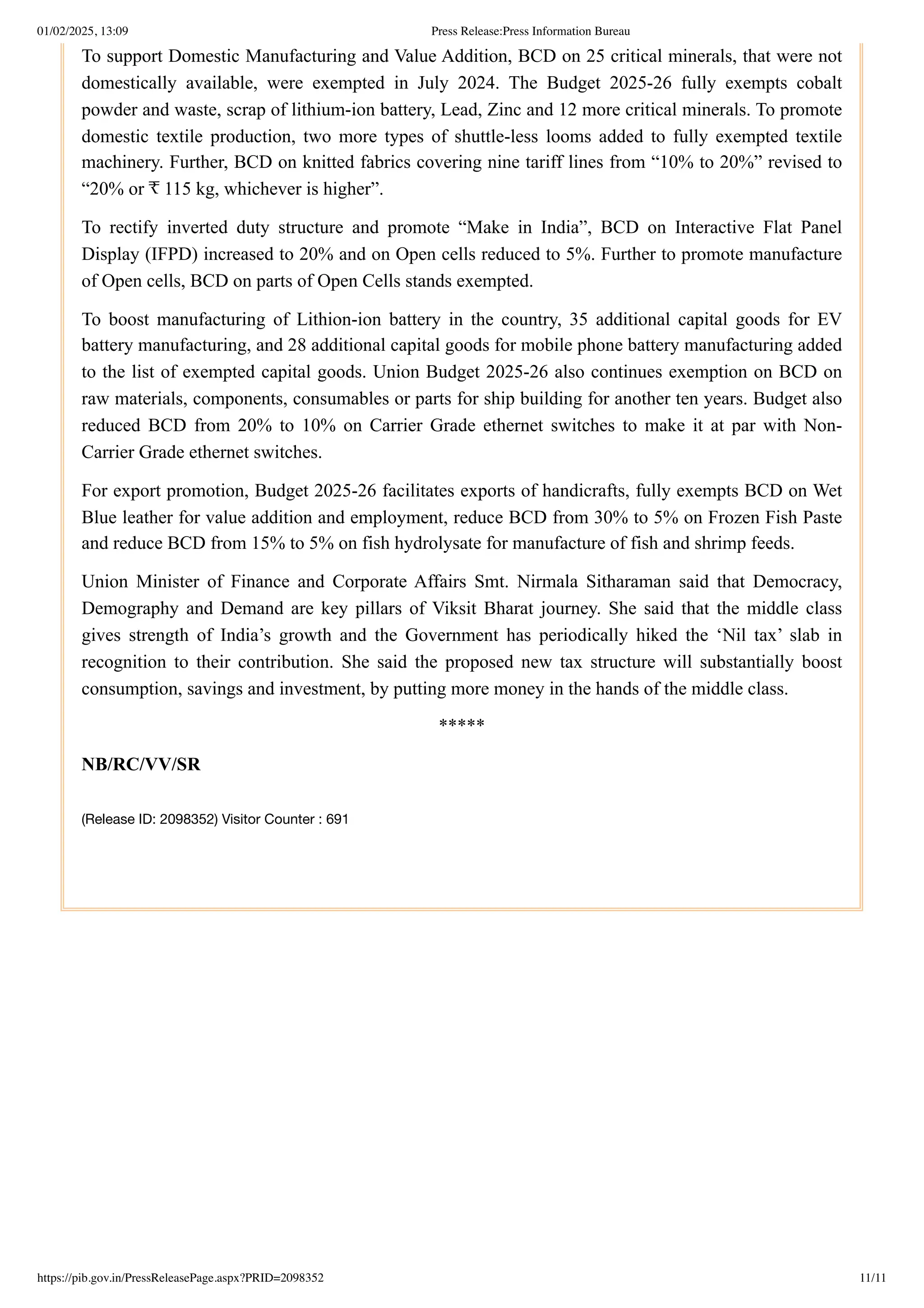 To support Domestic Manufacturing and Value Addition, BCD on 25 critical minerals, that were not
domestically available, were exempted in July 2024. The Budget 2025-26 fully exempts cobalt
powder and waste, scrap of lithium-ion battery, Lead, Zinc and 12 more critical minerals. To promote
domestic textile production, two more types of shuttle-less looms added to fully exempted textile
machinery. Further, BCD on knitted fabrics covering nine tariff lines from “10% to 20%” revised to
“20% or ₹ 115 kg, whichever is higher”.
To rectify inverted duty structure and promote “Make in India”, BCD on Interactive Flat Panel
Display (IFPD) increased to 20% and on Open cells reduced to 5%. Further to promote manufacture
of Open cells, BCD on parts of Open Cells stands exempted.
To boost manufacturing of Lithion-ion battery in the country, 35 additional capital goods for EV
battery manufacturing, and 28 additional capital goods for mobile phone battery manufacturing added
to the list of exempted capital goods. Union Budget 2025-26 also continues exemption on BCD on
raw materials, components, consumables or parts for ship building for another ten years. Budget also
reduced BCD from 20% to 10% on Carrier Grade ethernet switches to make it at par with Non-
Carrier Grade ethernet switches.
For export promotion, Budget 2025-26 facilitates exports of handicrafts, fully exempts BCD on Wet
Blue leather for value addition and employment, reduce BCD from 30% to 5% on Frozen Fish Paste
and reduce BCD from 15% to 5% on fish hydrolysate for manufacture of fish and shrimp feeds.
Union Minister of Finance and Corporate Affairs Smt. Nirmala Sitharaman said that Democracy,
Demography and Demand are key pillars of Viksit Bharat journey. She said that the middle class
gives strength of India’s growth and the Government has periodically hiked the ‘Nil tax’ slab in
recognition to their contribution. She said the proposed new tax structure will substantially boost
consumption, savings and investment, by putting more money in the hands of the middle class.
*****
NB/RC/VV/SR
(Release ID: 2098352) Visitor Counter : 691
01/02/2025, 13:09 Press Release:Press Information Bureau
https://pib.gov.in/PressReleasePage.aspx?PRID=2098352 11/11
 