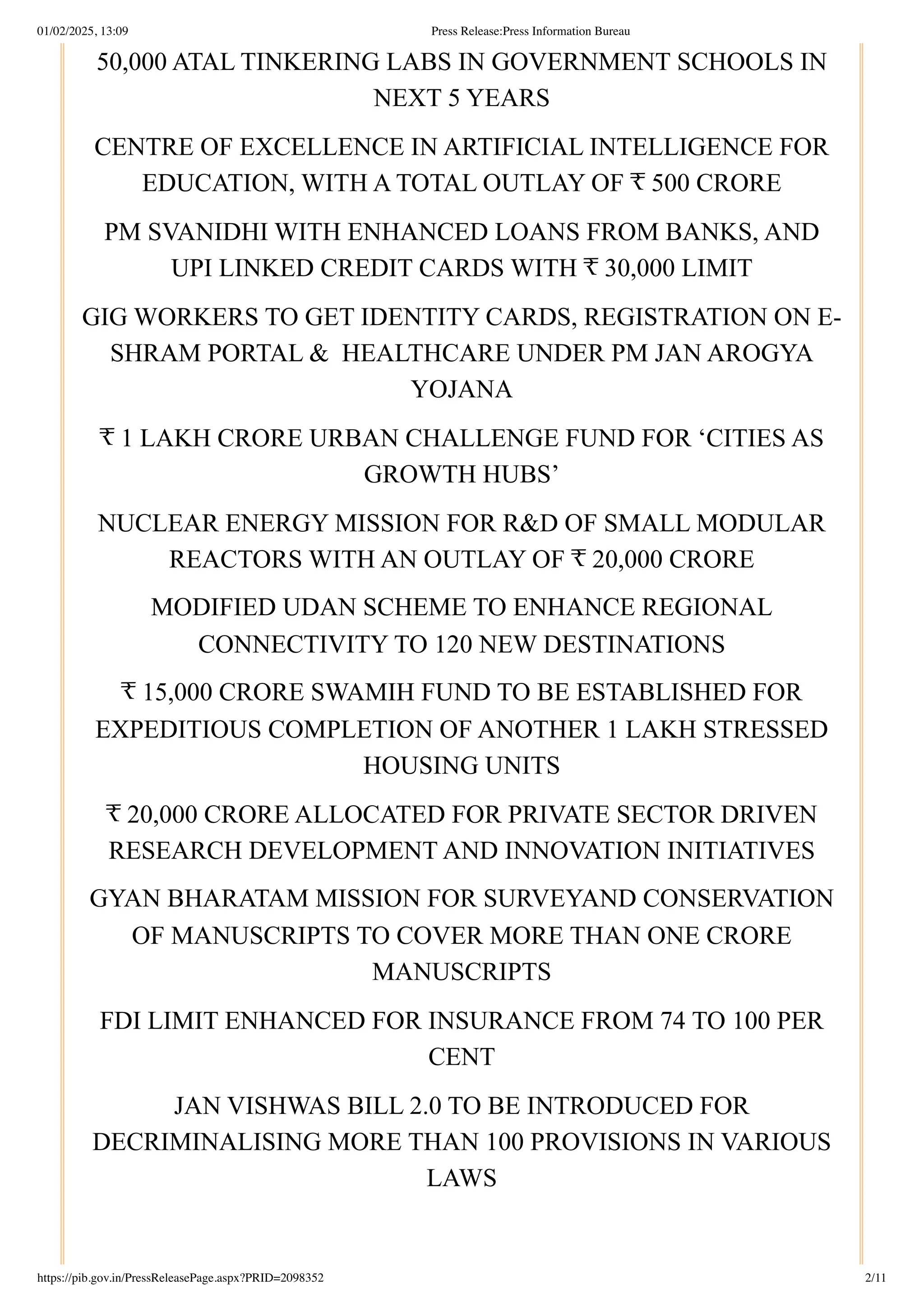 50,000 ATAL TINKERING LABS IN GOVERNMENT SCHOOLS IN
NEXT 5 YEARS
CENTRE OF EXCELLENCE IN ARTIFICIAL INTELLIGENCE FOR
EDUCATION, WITH A TOTAL OUTLAY OF ₹ 500 CRORE
PM SVANIDHI WITH ENHANCED LOANS FROM BANKS, AND
UPI LINKED CREDIT CARDS WITH ₹ 30,000 LIMIT
GIG WORKERS TO GET IDENTITY CARDS, REGISTRATION ON E-
SHRAM PORTAL & HEALTHCARE UNDER PM JAN AROGYA
YOJANA
₹ 1 LAKH CRORE URBAN CHALLENGE FUND FOR ‘CITIES AS
GROWTH HUBS’
NUCLEAR ENERGY MISSION FOR R&D OF SMALL MODULAR
REACTORS WITH AN OUTLAY OF ₹ 20,000 CRORE
MODIFIED UDAN SCHEME TO ENHANCE REGIONAL
CONNECTIVITY TO 120 NEW DESTINATIONS
₹ 15,000 CRORE SWAMIH FUND TO BE ESTABLISHED FOR
EXPEDITIOUS COMPLETION OF ANOTHER 1 LAKH STRESSED
HOUSING UNITS
₹ 20,000 CRORE ALLOCATED FOR PRIVATE SECTOR DRIVEN
RESEARCH DEVELOPMENT AND INNOVATION INITIATIVES
GYAN BHARATAM MISSION FOR SURVEYAND CONSERVATION
OF MANUSCRIPTS TO COVER MORE THAN ONE CRORE
MANUSCRIPTS
FDI LIMIT ENHANCED FOR INSURANCE FROM 74 TO 100 PER
CENT
JAN VISHWAS BILL 2.0 TO BE INTRODUCED FOR
DECRIMINALISING MORE THAN 100 PROVISIONS IN VARIOUS
LAWS
01/02/2025, 13:09 Press Release:Press Information Bureau
https://pib.gov.in/PressReleasePage.aspx?PRID=2098352 2/11
 