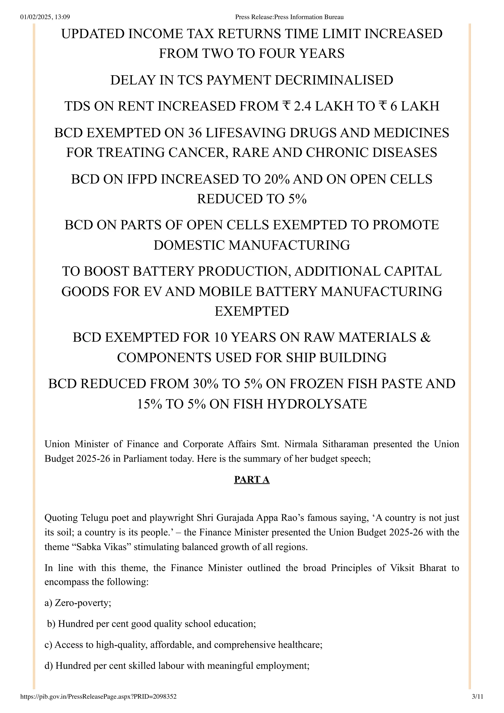 UPDATED INCOME TAX RETURNS TIME LIMIT INCREASED
FROM TWO TO FOUR YEARS
DELAY IN TCS PAYMENT DECRIMINALISED
TDS ON RENT INCREASED FROM ₹ 2.4 LAKH TO ₹ 6 LAKH
BCD EXEMPTED ON 36 LIFESAVING DRUGS AND MEDICINES
FOR TREATING CANCER, RARE AND CHRONIC DISEASES
BCD ON IFPD INCREASED TO 20% AND ON OPEN CELLS
REDUCED TO 5%
BCD ON PARTS OF OPEN CELLS EXEMPTED TO PROMOTE
DOMESTIC MANUFACTURING
TO BOOST BATTERY PRODUCTION, ADDITIONAL CAPITAL
GOODS FOR EV AND MOBILE BATTERY MANUFACTURING
EXEMPTED
BCD EXEMPTED FOR 10 YEARS ON RAW MATERIALS &
COMPONENTS USED FOR SHIP BUILDING
BCD REDUCED FROM 30% TO 5% ON FROZEN FISH PASTE AND
15% TO 5% ON FISH HYDROLYSATE
Union Minister of Finance and Corporate Affairs Smt. Nirmala Sitharaman presented the Union
Budget 2025-26 in Parliament today. Here is the summary of her budget speech;
PART A
Quoting Telugu poet and playwright Shri Gurajada Appa Rao’s famous saying, ‘A country is not just
its soil; a country is its people.’ – the Finance Minister presented the Union Budget 2025-26 with the
theme “Sabka Vikas” stimulating balanced growth of all regions.
In line with this theme, the Finance Minister outlined the broad Principles of Viksit Bharat to
encompass the following:
a) Zero-poverty;
b) Hundred per cent good quality school education;
c) Access to high-quality, affordable, and comprehensive healthcare;
d) Hundred per cent skilled labour with meaningful employment;
01/02/2025, 13:09 Press Release:Press Information Bureau
https://pib.gov.in/PressReleasePage.aspx?PRID=2098352 3/11
 