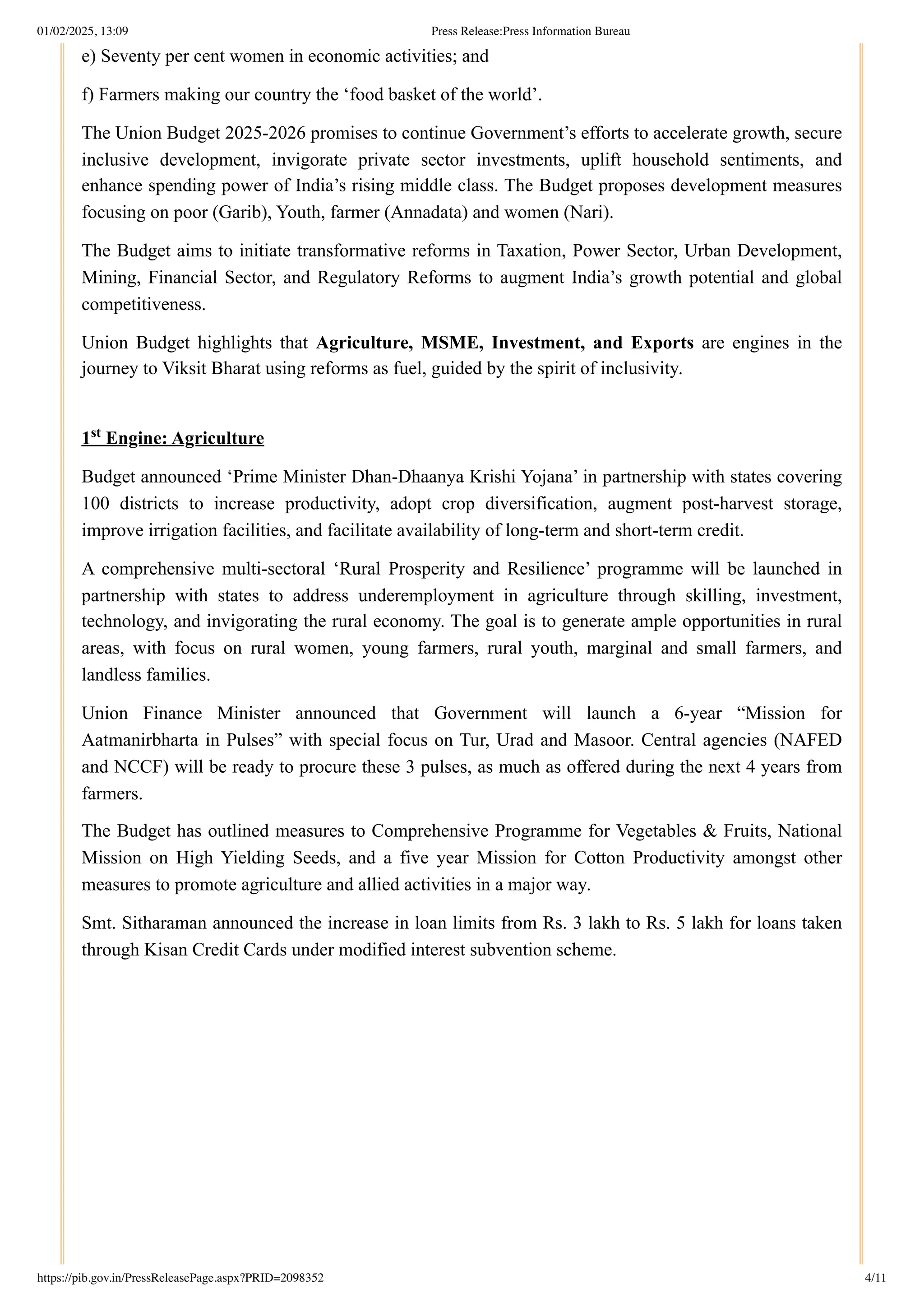 e) Seventy per cent women in economic activities; and
f) Farmers making our country the ‘food basket of the world’.
The Union Budget 2025-2026 promises to continue Government’s efforts to accelerate growth, secure
inclusive development, invigorate private sector investments, uplift household sentiments, and
enhance spending power of India’s rising middle class. The Budget proposes development measures
focusing on poor (Garib), Youth, farmer (Annadata) and women (Nari).
The Budget aims to initiate transformative reforms in Taxation, Power Sector, Urban Development,
Mining, Financial Sector, and Regulatory Reforms to augment India’s growth potential and global
competitiveness.
Union Budget highlights that Agriculture, MSME, Investment, and Exports are engines in the
journey to Viksit Bharat using reforms as fuel, guided by the spirit of inclusivity.
1 Engine: Agriculture
Budget announced ‘Prime Minister Dhan-Dhaanya Krishi Yojana’ in partnership with states covering
100 districts to increase productivity, adopt crop diversification, augment post-harvest storage,
improve irrigation facilities, and facilitate availability of long-term and short-term credit.
A comprehensive multi-sectoral ‘Rural Prosperity and Resilience’ programme will be launched in
partnership with states to address underemployment in agriculture through skilling, investment,
technology, and invigorating the rural economy. The goal is to generate ample opportunities in rural
areas, with focus on rural women, young farmers, rural youth, marginal and small farmers, and
landless families.
Union Finance Minister announced that Government will launch a 6-year “Mission for
Aatmanirbharta in Pulses” with special focus on Tur, Urad and Masoor. Central agencies (NAFED
and NCCF) will be ready to procure these 3 pulses, as much as offered during the next 4 years from
farmers.
The Budget has outlined measures to Comprehensive Programme for Vegetables & Fruits, National
Mission on High Yielding Seeds, and a five year Mission for Cotton Productivity amongst other
measures to promote agriculture and allied activities in a major way.
Smt. Sitharaman announced the increase in loan limits from Rs. 3 lakh to Rs. 5 lakh for loans taken
through Kisan Credit Cards under modified interest subvention scheme.
st
01/02/2025, 13:09 Press Release:Press Information Bureau
https://pib.gov.in/PressReleasePage.aspx?PRID=2098352 4/11
 