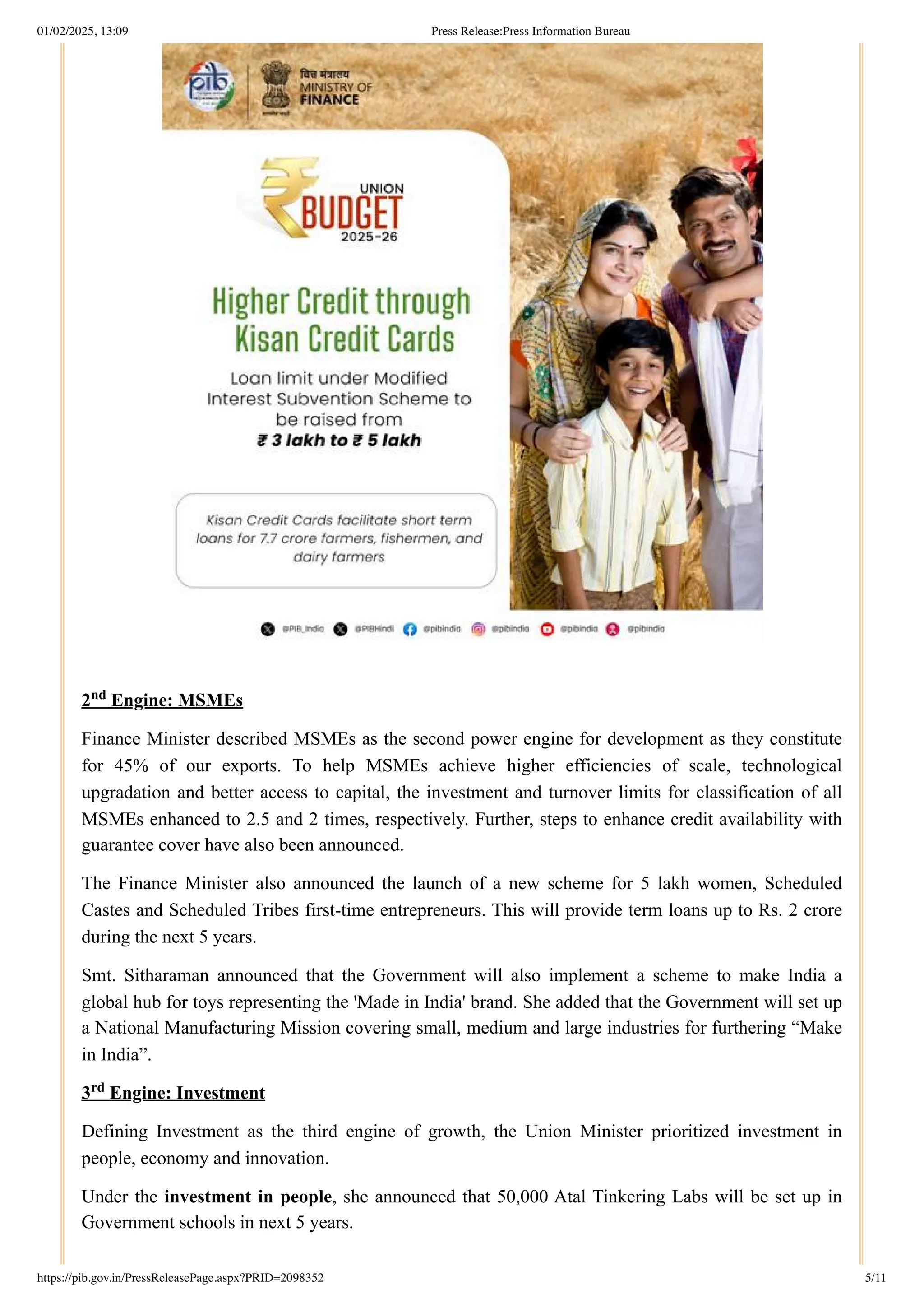 2 Engine: MSMEs
Finance Minister described MSMEs as the second power engine for development as they constitute
for 45% of our exports. To help MSMEs achieve higher efficiencies of scale, technological
upgradation and better access to capital, the investment and turnover limits for classification of all
MSMEs enhanced to 2.5 and 2 times, respectively. Further, steps to enhance credit availability with
guarantee cover have also been announced.
The Finance Minister also announced the launch of a new scheme for 5 lakh women, Scheduled
Castes and Scheduled Tribes first-time entrepreneurs. This will provide term loans up to Rs. 2 crore
during the next 5 years.
Smt. Sitharaman announced that the Government will also implement a scheme to make India a
global hub for toys representing the 'Made in India' brand. She added that the Government will set up
a National Manufacturing Mission covering small, medium and large industries for furthering “Make
in India”.
3 Engine: Investment
Defining Investment as the third engine of growth, the Union Minister prioritized investment in
people, economy and innovation.
Under the investment in people, she announced that 50,000 Atal Tinkering Labs will be set up in
Government schools in next 5 years.
nd
rd
01/02/2025, 13:09 Press Release:Press Information Bureau
https://pib.gov.in/PressReleasePage.aspx?PRID=2098352 5/11
 