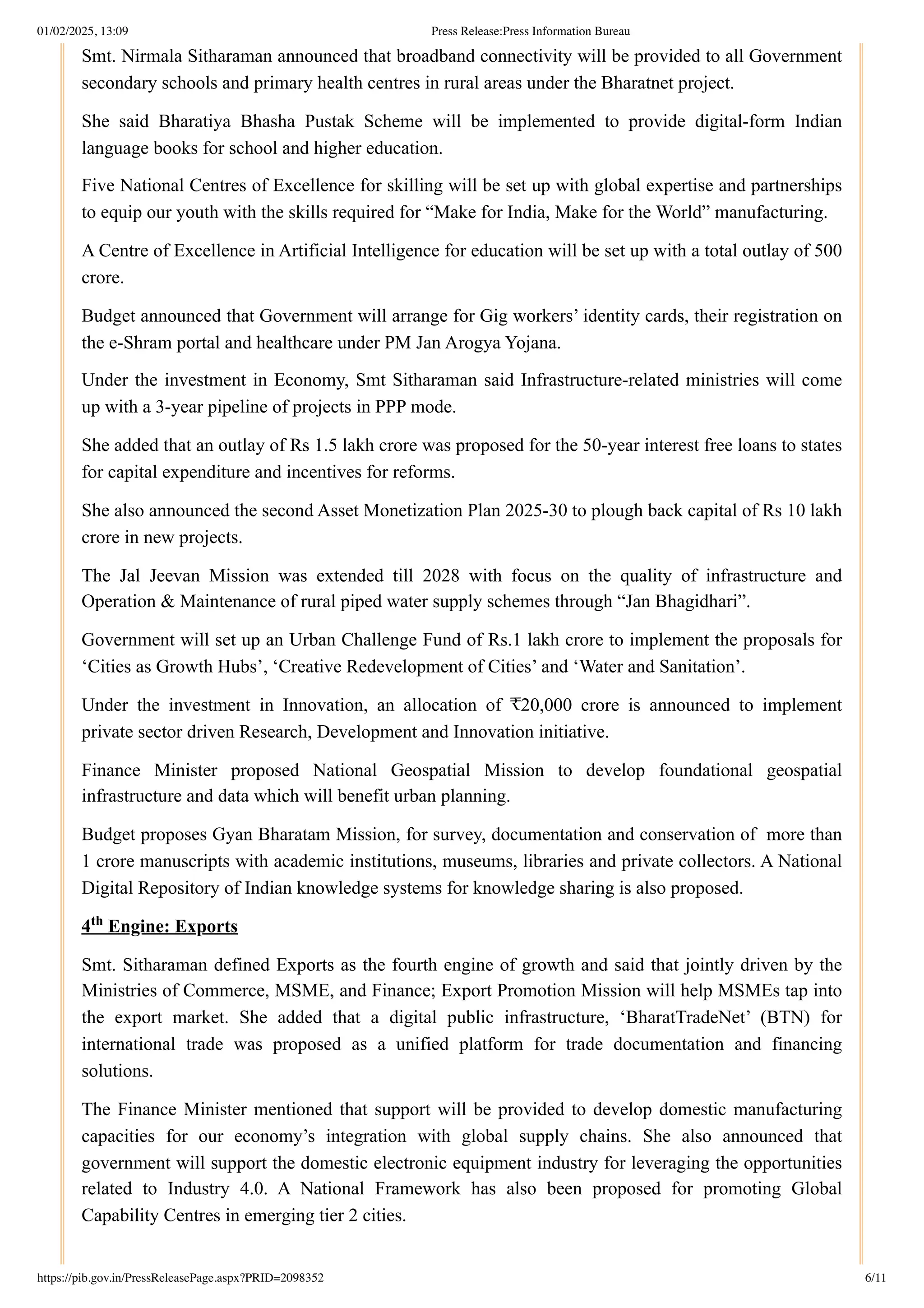 Smt. Nirmala Sitharaman announced that broadband connectivity will be provided to all Government
secondary schools and primary health centres in rural areas under the Bharatnet project.
She said Bharatiya Bhasha Pustak Scheme will be implemented to provide digital-form Indian
language books for school and higher education.
Five National Centres of Excellence for skilling will be set up with global expertise and partnerships
to equip our youth with the skills required for “Make for India, Make for the World” manufacturing.
A Centre of Excellence in Artificial Intelligence for education will be set up with a total outlay of 500
crore.
Budget announced that Government will arrange for Gig workers’ identity cards, their registration on
the e-Shram portal and healthcare under PM Jan Arogya Yojana.
Under the investment in Economy, Smt Sitharaman said Infrastructure-related ministries will come
up with a 3-year pipeline of projects in PPP mode.
She added that an outlay of Rs 1.5 lakh crore was proposed for the 50-year interest free loans to states
for capital expenditure and incentives for reforms.
She also announced the second Asset Monetization Plan 2025-30 to plough back capital of Rs 10 lakh
crore in new projects.
The Jal Jeevan Mission was extended till 2028 with focus on the quality of infrastructure and
Operation & Maintenance of rural piped water supply schemes through “Jan Bhagidhari”.
Government will set up an Urban Challenge Fund of Rs.1 lakh crore to implement the proposals for
‘Cities as Growth Hubs’, ‘Creative Redevelopment of Cities’ and ‘Water and Sanitation’.
Under the investment in Innovation, an allocation of ₹20,000 crore is announced to implement
private sector driven Research, Development and Innovation initiative.
Finance Minister proposed National Geospatial Mission to develop foundational geospatial
infrastructure and data which will benefit urban planning.
Budget proposes Gyan Bharatam Mission, for survey, documentation and conservation of more than
1 crore manuscripts with academic institutions, museums, libraries and private collectors. A National
Digital Repository of Indian knowledge systems for knowledge sharing is also proposed.
4 Engine: Exports
Smt. Sitharaman defined Exports as the fourth engine of growth and said that jointly driven by the
Ministries of Commerce, MSME, and Finance; Export Promotion Mission will help MSMEs tap into
the export market. She added that a digital public infrastructure, ‘BharatTradeNet’ (BTN) for
international trade was proposed as a unified platform for trade documentation and financing
solutions.
The Finance Minister mentioned that support will be provided to develop domestic manufacturing
capacities for our economy’s integration with global supply chains. She also announced that
government will support the domestic electronic equipment industry for leveraging the opportunities
related to Industry 4.0. A National Framework has also been proposed for promoting Global
Capability Centres in emerging tier 2 cities.
th
01/02/2025, 13:09 Press Release:Press Information Bureau
https://pib.gov.in/PressReleasePage.aspx?PRID=2098352 6/11
 
