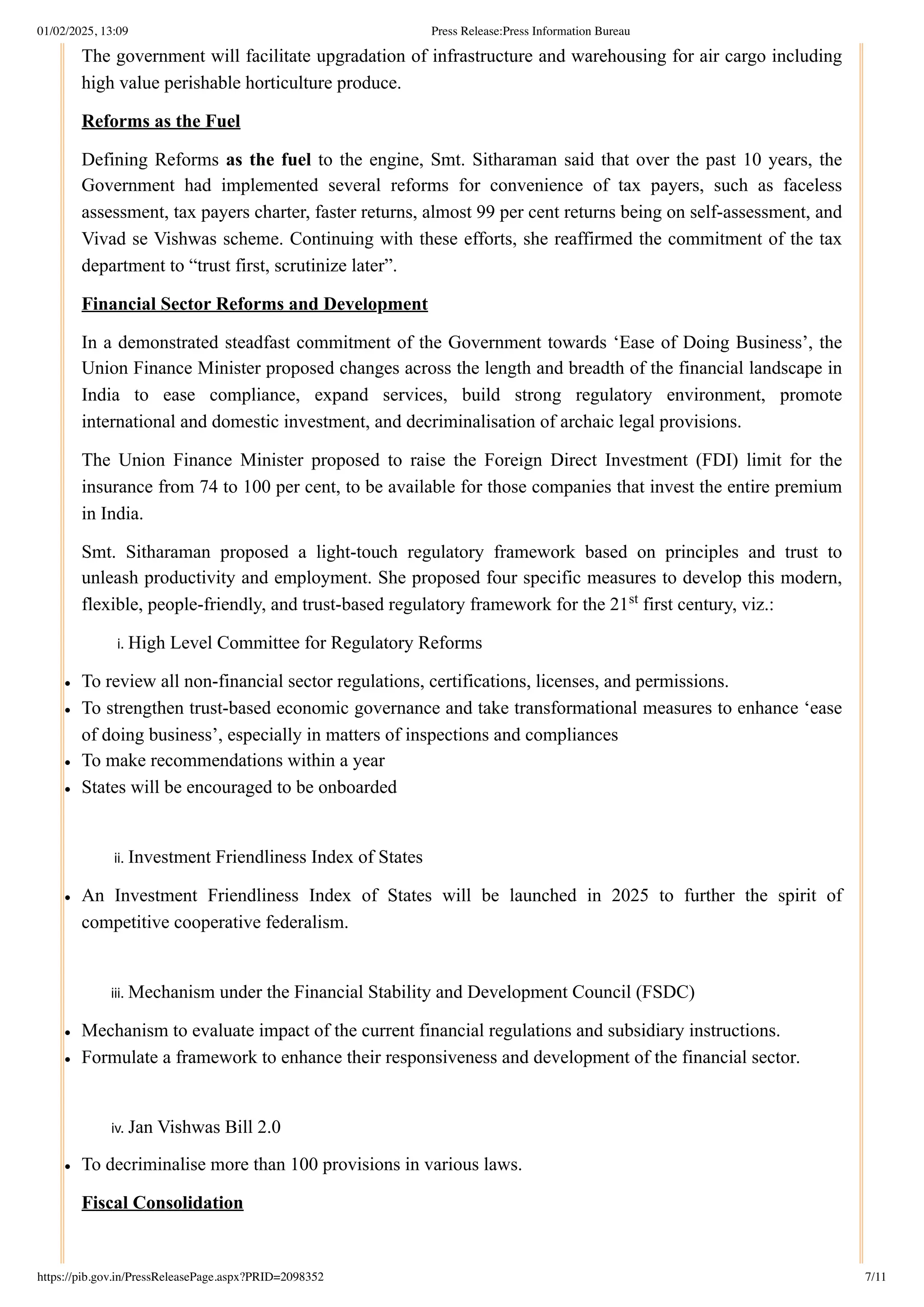 The government will facilitate upgradation of infrastructure and warehousing for air cargo including
high value perishable horticulture produce.
Reforms as the Fuel
Defining Reforms as the fuel to the engine, Smt. Sitharaman said that over the past 10 years, the
Government had implemented several reforms for convenience of tax payers, such as faceless
assessment, tax payers charter, faster returns, almost 99 per cent returns being on self-assessment, and
Vivad se Vishwas scheme. Continuing with these efforts, she reaffirmed the commitment of the tax
department to “trust first, scrutinize later”.
Financial Sector Reforms and Development
In a demonstrated steadfast commitment of the Government towards ‘Ease of Doing Business’, the
Union Finance Minister proposed changes across the length and breadth of the financial landscape in
India to ease compliance, expand services, build strong regulatory environment, promote
international and domestic investment, and decriminalisation of archaic legal provisions.
The Union Finance Minister proposed to raise the Foreign Direct Investment (FDI) limit for the
insurance from 74 to 100 per cent, to be available for those companies that invest the entire premium
in India.
Smt. Sitharaman proposed a light-touch regulatory framework based on principles and trust to
unleash productivity and employment. She proposed four specific measures to develop this modern,
flexible, people-friendly, and trust-based regulatory framework for the 21 first century, viz.:
i. High Level Committee for Regulatory Reforms
To review all non-financial sector regulations, certifications, licenses, and permissions.
To strengthen trust-based economic governance and take transformational measures to enhance ‘ease
of doing business’, especially in matters of inspections and compliances
To make recommendations within a year
States will be encouraged to be onboarded
ii. Investment Friendliness Index of States
An Investment Friendliness Index of States will be launched in 2025 to further the spirit of
competitive cooperative federalism.
iii. Mechanism under the Financial Stability and Development Council (FSDC)
Mechanism to evaluate impact of the current financial regulations and subsidiary instructions.
Formulate a framework to enhance their responsiveness and development of the financial sector.
iv. Jan Vishwas Bill 2.0
To decriminalise more than 100 provisions in various laws.
Fiscal Consolidation
st
01/02/2025, 13:09 Press Release:Press Information Bureau
https://pib.gov.in/PressReleasePage.aspx?PRID=2098352 7/11
 
