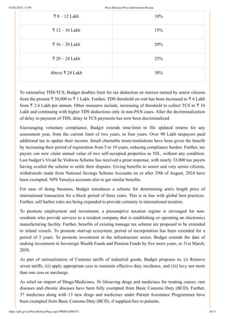₹ 8 – 12 Lakh 10%
₹ 12 – 16 Lakh 15%
₹ 16 – 20 Lakh 20%
₹ 20 – 24 Lakh 25%
Above ₹ 24 Lakh 30%
To rationalize TDS/TCS, Budget doubles limit for tax deduction on interest earned by senior citizens
from the present ₹ 50,000 to ₹ 1 Lakh. Further, TDS threshold on rent has been increased to ₹ 6 Lakh
from ₹ 2.4 Lakh per annum. Other measures include, increasing of threshold to collect TCS to ₹ 10
Lakh and continuing with higher TDS deductions only in non-PAN cases. After the decriminalization
of delay in payment of TDS, delay in TCS payments has now been decriminalized.
Encouraging voluntary compliance, Budget extends time-limit to file updated returns for any
assessment year, from the current limit of two years, to four years. Over 90 Lakh taxpayers paid
additional tax to update their income. Small charitable trusts/institutions have been given the benefit
by increasing their period of registration from 5 to 10 years, reducing compliance burden. Further, tax
payers can now claim annual value of two self-occupied properties as NIL, without any condition.
Last budget’s Vivad Se Vishwas Scheme has received a great response, with nearly 33,000 tax payers
having availed the scheme to settle their disputes. Giving benefits to senior and very senior citizens,
withdrawals made from National Savings Scheme Accounts on or after 29th of August, 2024 have
been exempted. NPS Vatsalya accounts also to get similar benefits.
For ease of doing business, Budget introduces a scheme for determining arm's length price of
international transaction for a block period of three years. This is in line with global best practices.
Further, self harbor rules are being expanded to provide certainty in international taxation.
To promote employment and investment, a presumptive taxation regime is envisaged for non-
residents who provide services to a resident company that is establishing or operating an electronics
manufacturing facility. Further, benefits of existing tonnage tax scheme are proposed to be extended
to inland vessels. To promote start-up ecosystem, period of incorporation has been extended for a
period of 5 years. To promote investment in the infrastructure sector, Budget extends the date of
making investment in Sovereign Wealth Funds and Pension Funds by five more years, to 31st March,
2030.
As part of rationalization of Customs tariffs of industrial goods, Budget proposes to; (i) Remove
seven tariffs, (ii) apply appropriate cess to maintain effective duty incidence, and (iii) levy not more
than one cess or surcharge.
As relief on import of Drugs/Medicines, 36 lifesaving drugs and medicines for treating cancer, rare
diseases and chronic diseases have been fully exempted from Basic Customs Duty (BCD). Further,
37 medicines along with 13 new drugs and medicines under Patient Assistance Programmes have
been exempted from Basic Customs Duty (BCD), if supplied free to patients.
01/02/2025, 13:09 Press Release:Press Information Bureau
https://pib.gov.in/PressReleasePage.aspx?PRID=2098352 10/11
 
