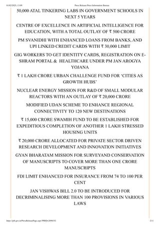 50,000 ATAL TINKERING LABS IN GOVERNMENT SCHOOLS IN
NEXT 5 YEARS
CENTRE OF EXCELLENCE IN ARTIFICIAL INTELLIGENCE FOR
EDUCATION, WITH A TOTAL OUTLAY OF ₹ 500 CRORE
PM SVANIDHI WITH ENHANCED LOANS FROM BANKS, AND
UPI LINKED CREDIT CARDS WITH ₹ 30,000 LIMIT
GIG WORKERS TO GET IDENTITY CARDS, REGISTRATION ON E-
SHRAM PORTAL & HEALTHCARE UNDER PM JAN AROGYA
YOJANA
₹ 1 LAKH CRORE URBAN CHALLENGE FUND FOR ‘CITIES AS
GROWTH HUBS’
NUCLEAR ENERGY MISSION FOR R&D OF SMALL MODULAR
REACTORS WITH AN OUTLAY OF ₹ 20,000 CRORE
MODIFIED UDAN SCHEME TO ENHANCE REGIONAL
CONNECTIVITY TO 120 NEW DESTINATIONS
₹ 15,000 CRORE SWAMIH FUND TO BE ESTABLISHED FOR
EXPEDITIOUS COMPLETION OF ANOTHER 1 LAKH STRESSED
HOUSING UNITS
₹ 20,000 CRORE ALLOCATED FOR PRIVATE SECTOR DRIVEN
RESEARCH DEVELOPMENT AND INNOVATION INITIATIVES
GYAN BHARATAM MISSION FOR SURVEYAND CONSERVATION
OF MANUSCRIPTS TO COVER MORE THAN ONE CRORE
MANUSCRIPTS
FDI LIMIT ENHANCED FOR INSURANCE FROM 74 TO 100 PER
CENT
JAN VISHWAS BILL 2.0 TO BE INTRODUCED FOR
DECRIMINALISING MORE THAN 100 PROVISIONS IN VARIOUS
LAWS
01/02/2025, 13:09 Press Release:Press Information Bureau
https://pib.gov.in/PressReleasePage.aspx?PRID=2098352 2/11
 