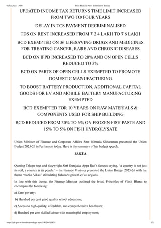 UPDATED INCOME TAX RETURNS TIME LIMIT INCREASED
FROM TWO TO FOUR YEARS
DELAY IN TCS PAYMENT DECRIMINALISED
TDS ON RENT INCREASED FROM ₹ 2.4 LAKH TO ₹ 6 LAKH
BCD EXEMPTED ON 36 LIFESAVING DRUGS AND MEDICINES
FOR TREATING CANCER, RARE AND CHRONIC DISEASES
BCD ON IFPD INCREASED TO 20% AND ON OPEN CELLS
REDUCED TO 5%
BCD ON PARTS OF OPEN CELLS EXEMPTED TO PROMOTE
DOMESTIC MANUFACTURING
TO BOOST BATTERY PRODUCTION, ADDITIONAL CAPITAL
GOODS FOR EV AND MOBILE BATTERY MANUFACTURING
EXEMPTED
BCD EXEMPTED FOR 10 YEARS ON RAW MATERIALS &
COMPONENTS USED FOR SHIP BUILDING
BCD REDUCED FROM 30% TO 5% ON FROZEN FISH PASTE AND
15% TO 5% ON FISH HYDROLYSATE
Union Minister of Finance and Corporate Affairs Smt. Nirmala Sitharaman presented the Union
Budget 2025-26 in Parliament today. Here is the summary of her budget speech;
PART A
Quoting Telugu poet and playwright Shri Gurajada Appa Rao’s famous saying, ‘A country is not just
its soil; a country is its people.’ – the Finance Minister presented the Union Budget 2025-26 with the
theme “Sabka Vikas” stimulating balanced growth of all regions.
In line with this theme, the Finance Minister outlined the broad Principles of Viksit Bharat to
encompass the following:
a) Zero-poverty;
b) Hundred per cent good quality school education;
c) Access to high-quality, affordable, and comprehensive healthcare;
d) Hundred per cent skilled labour with meaningful employment;
01/02/2025, 13:09 Press Release:Press Information Bureau
https://pib.gov.in/PressReleasePage.aspx?PRID=2098352 3/11
 