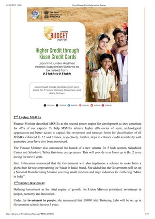 2 Engine: MSMEs
Finance Minister described MSMEs as the second power engine for development as they constitute
for 45% of our exports. To help MSMEs achieve higher efficiencies of scale, technological
upgradation and better access to capital, the investment and turnover limits for classification of all
MSMEs enhanced to 2.5 and 2 times, respectively. Further, steps to enhance credit availability with
guarantee cover have also been announced.
The Finance Minister also announced the launch of a new scheme for 5 lakh women, Scheduled
Castes and Scheduled Tribes first-time entrepreneurs. This will provide term loans up to Rs. 2 crore
during the next 5 years.
Smt. Sitharaman announced that the Government will also implement a scheme to make India a
global hub for toys representing the 'Made in India' brand. She added that the Government will set up
a National Manufacturing Mission covering small, medium and large industries for furthering “Make
in India”.
3 Engine: Investment
Defining Investment as the third engine of growth, the Union Minister prioritized investment in
people, economy and innovation.
Under the investment in people, she announced that 50,000 Atal Tinkering Labs will be set up in
Government schools in next 5 years.
nd
rd
01/02/2025, 13:09 Press Release:Press Information Bureau
https://pib.gov.in/PressReleasePage.aspx?PRID=2098352 5/11
 