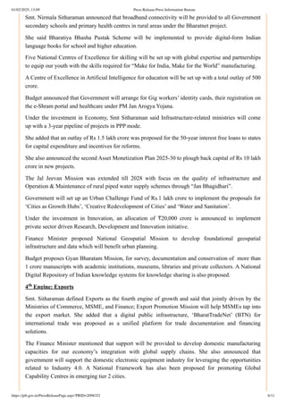 Smt. Nirmala Sitharaman announced that broadband connectivity will be provided to all Government
secondary schools and primary health centres in rural areas under the Bharatnet project.
She said Bharatiya Bhasha Pustak Scheme will be implemented to provide digital-form Indian
language books for school and higher education.
Five National Centres of Excellence for skilling will be set up with global expertise and partnerships
to equip our youth with the skills required for “Make for India, Make for the World” manufacturing.
A Centre of Excellence in Artificial Intelligence for education will be set up with a total outlay of 500
crore.
Budget announced that Government will arrange for Gig workers’ identity cards, their registration on
the e-Shram portal and healthcare under PM Jan Arogya Yojana.
Under the investment in Economy, Smt Sitharaman said Infrastructure-related ministries will come
up with a 3-year pipeline of projects in PPP mode.
She added that an outlay of Rs 1.5 lakh crore was proposed for the 50-year interest free loans to states
for capital expenditure and incentives for reforms.
She also announced the second Asset Monetization Plan 2025-30 to plough back capital of Rs 10 lakh
crore in new projects.
The Jal Jeevan Mission was extended till 2028 with focus on the quality of infrastructure and
Operation & Maintenance of rural piped water supply schemes through “Jan Bhagidhari”.
Government will set up an Urban Challenge Fund of Rs.1 lakh crore to implement the proposals for
‘Cities as Growth Hubs’, ‘Creative Redevelopment of Cities’ and ‘Water and Sanitation’.
Under the investment in Innovation, an allocation of ₹20,000 crore is announced to implement
private sector driven Research, Development and Innovation initiative.
Finance Minister proposed National Geospatial Mission to develop foundational geospatial
infrastructure and data which will benefit urban planning.
Budget proposes Gyan Bharatam Mission, for survey, documentation and conservation of more than
1 crore manuscripts with academic institutions, museums, libraries and private collectors. A National
Digital Repository of Indian knowledge systems for knowledge sharing is also proposed.
4 Engine: Exports
Smt. Sitharaman defined Exports as the fourth engine of growth and said that jointly driven by the
Ministries of Commerce, MSME, and Finance; Export Promotion Mission will help MSMEs tap into
the export market. She added that a digital public infrastructure, ‘BharatTradeNet’ (BTN) for
international trade was proposed as a unified platform for trade documentation and financing
solutions.
The Finance Minister mentioned that support will be provided to develop domestic manufacturing
capacities for our economy’s integration with global supply chains. She also announced that
government will support the domestic electronic equipment industry for leveraging the opportunities
related to Industry 4.0. A National Framework has also been proposed for promoting Global
Capability Centres in emerging tier 2 cities.
th
01/02/2025, 13:09 Press Release:Press Information Bureau
https://pib.gov.in/PressReleasePage.aspx?PRID=2098352 6/11
 