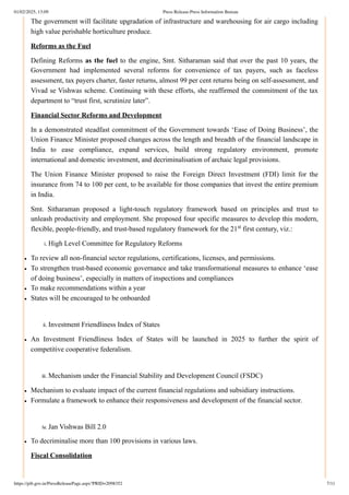 The government will facilitate upgradation of infrastructure and warehousing for air cargo including
high value perishable horticulture produce.
Reforms as the Fuel
Defining Reforms as the fuel to the engine, Smt. Sitharaman said that over the past 10 years, the
Government had implemented several reforms for convenience of tax payers, such as faceless
assessment, tax payers charter, faster returns, almost 99 per cent returns being on self-assessment, and
Vivad se Vishwas scheme. Continuing with these efforts, she reaffirmed the commitment of the tax
department to “trust first, scrutinize later”.
Financial Sector Reforms and Development
In a demonstrated steadfast commitment of the Government towards ‘Ease of Doing Business’, the
Union Finance Minister proposed changes across the length and breadth of the financial landscape in
India to ease compliance, expand services, build strong regulatory environment, promote
international and domestic investment, and decriminalisation of archaic legal provisions.
The Union Finance Minister proposed to raise the Foreign Direct Investment (FDI) limit for the
insurance from 74 to 100 per cent, to be available for those companies that invest the entire premium
in India.
Smt. Sitharaman proposed a light-touch regulatory framework based on principles and trust to
unleash productivity and employment. She proposed four specific measures to develop this modern,
flexible, people-friendly, and trust-based regulatory framework for the 21 first century, viz.:
i. High Level Committee for Regulatory Reforms
To review all non-financial sector regulations, certifications, licenses, and permissions.
To strengthen trust-based economic governance and take transformational measures to enhance ‘ease
of doing business’, especially in matters of inspections and compliances
To make recommendations within a year
States will be encouraged to be onboarded
ii. Investment Friendliness Index of States
An Investment Friendliness Index of States will be launched in 2025 to further the spirit of
competitive cooperative federalism.
iii. Mechanism under the Financial Stability and Development Council (FSDC)
Mechanism to evaluate impact of the current financial regulations and subsidiary instructions.
Formulate a framework to enhance their responsiveness and development of the financial sector.
iv. Jan Vishwas Bill 2.0
To decriminalise more than 100 provisions in various laws.
Fiscal Consolidation
st
01/02/2025, 13:09 Press Release:Press Information Bureau
https://pib.gov.in/PressReleasePage.aspx?PRID=2098352 7/11
 