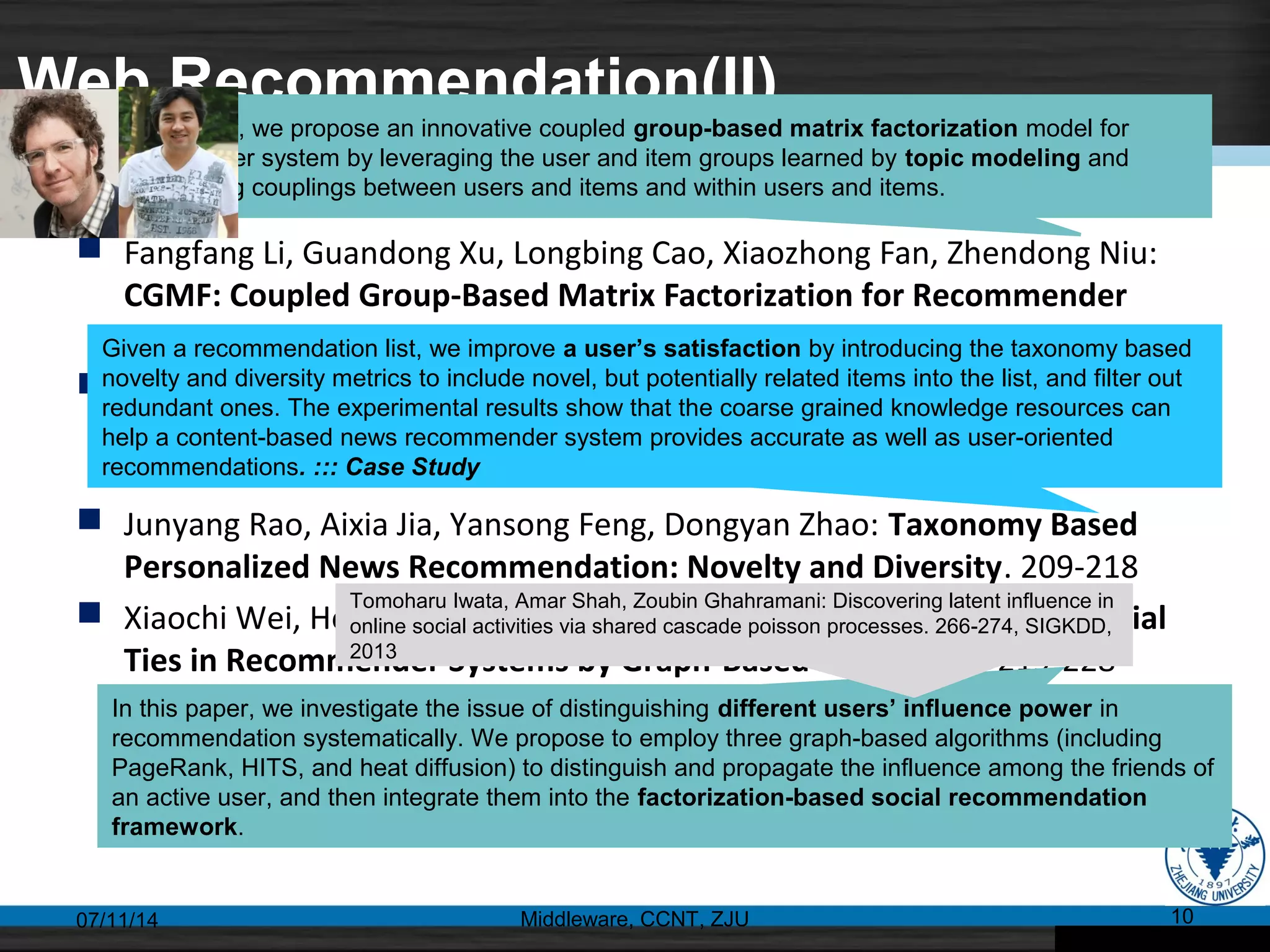 Web Recommendation(II)
 Fangfang Li, Guandong Xu, Longbing Cao, Xiaozhong Fan, Zhendong Niu:
CGMF: Coupled Group-Based Matrix Factorization for Recommender
System. 189-198
 Zhengang Wu, Liangwen Yu, Huiping Sun, Zhi Guan, Zhong Chen:
Authenticating Users of Recommender Systems Using Naive Bayes. 199-
208
 Junyang Rao, Aixia Jia, Yansong Feng, Dongyan Zhao: Taxonomy Based
Personalized News Recommendation: Novelty and Diversity. 209-218
 Xiaochi Wei, Heyan Huang, Xin Xin, Xianxiang Yang: Distinguishing Social
Ties in Recommender Systems by Graph-Based Algorithms. 219-228
07/11/14 Middleware, CCNT, ZJU 10
In this paper, we propose an innovative coupled group-based matrix factorization model for
recommender system by leveraging the user and item groups learned by topic modeling and
incorporating couplings between users and items and within users and items.
Given a recommendation list, we improve a user’s satisfaction by introducing the taxonomy based
novelty and diversity metrics to include novel, but potentially related items into the list, and filter out
redundant ones. The experimental results show that the coarse grained knowledge resources can
help a content-based news recommender system provides accurate as well as user-oriented
recommendations. ::: Case Study
In this paper, we investigate the issue of distinguishing different users’ influence power in
recommendation systematically. We propose to employ three graph-based algorithms (including
PageRank, HITS, and heat diffusion) to distinguish and propagate the influence among the friends of
an active user, and then integrate them into the factorization-based social recommendation
framework.
Tomoharu Iwata, Amar Shah, Zoubin Ghahramani: Discovering latent influence in
online social activities via shared cascade poisson processes. 266-274, SIGKDD,
2013
 