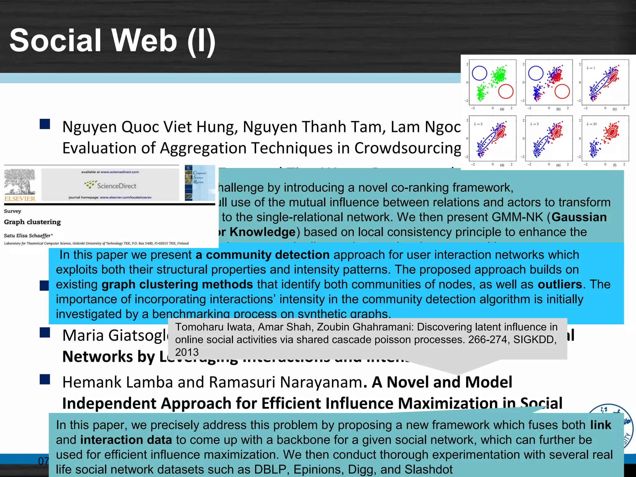 Social Web (I)
 Nguyen Quoc Viet Hung, Nguyen Thanh Tam, Lam Ngoc Tran. An
Evaluation of Aggregation Techniques in Crowdsourcing, pp, 1-15
 Zhunchen Luo, jintao Tang and Ting Wang. Propagated Opinion Retrieval
in Twitter
 Meiling Wang, Xiang Zhou, Qiuming Tao, Wei Wu. Diversifying Tag
Selection Result for Tag Clouds by Enhancing both Coverage and
Dissimilarity
 Zhiang Wu, Alfredo Cuzzocrea. Community Detection in Multi-relational
Socail Networks
 Maria Giatsoglou, Despoina Chatzakou. Community Detection in Social
Networks by Leveraging Interactions and intensities
 Hemank Lamba and Ramasuri Narayanam. A Novel and Model
Independent Approach for Efficient Influence Maximization in Social
Networks
07/11/14 Middleware, CCNT, ZJU 11
We attempt to address this challenge by introducing a novel co-ranking framework,
named MutuRank. It makes full use of the mutual influence between relations and actors to transform
the multi-relational network to the single-relational network. We then present GMM-NK (Gaussian
Mixture Model with Neighbor Knowledge) based on local consistency principle to enhance the
performance of spectral clustering process in discovering overlapping communities.
In this paper we present a community detection approach for user interaction networks which
exploits both their structural properties and intensity patterns. The proposed approach builds on
existing graph clustering methods that identify both communities of nodes, as well as outliers. The
importance of incorporating interactions’ intensity in the community detection algorithm is initially
investigated by a benchmarking process on synthetic graphs.
In this paper, we precisely address this problem by proposing a new framework which fuses both link
and interaction data to come up with a backbone for a given social network, which can further be
used for efficient influence maximization. We then conduct thorough experimentation with several real
life social network datasets such as DBLP, Epinions, Digg, and Slashdot
Tomoharu Iwata, Amar Shah, Zoubin Ghahramani: Discovering latent influence in
online social activities via shared cascade poisson processes. 266-274, SIGKDD,
2013
 