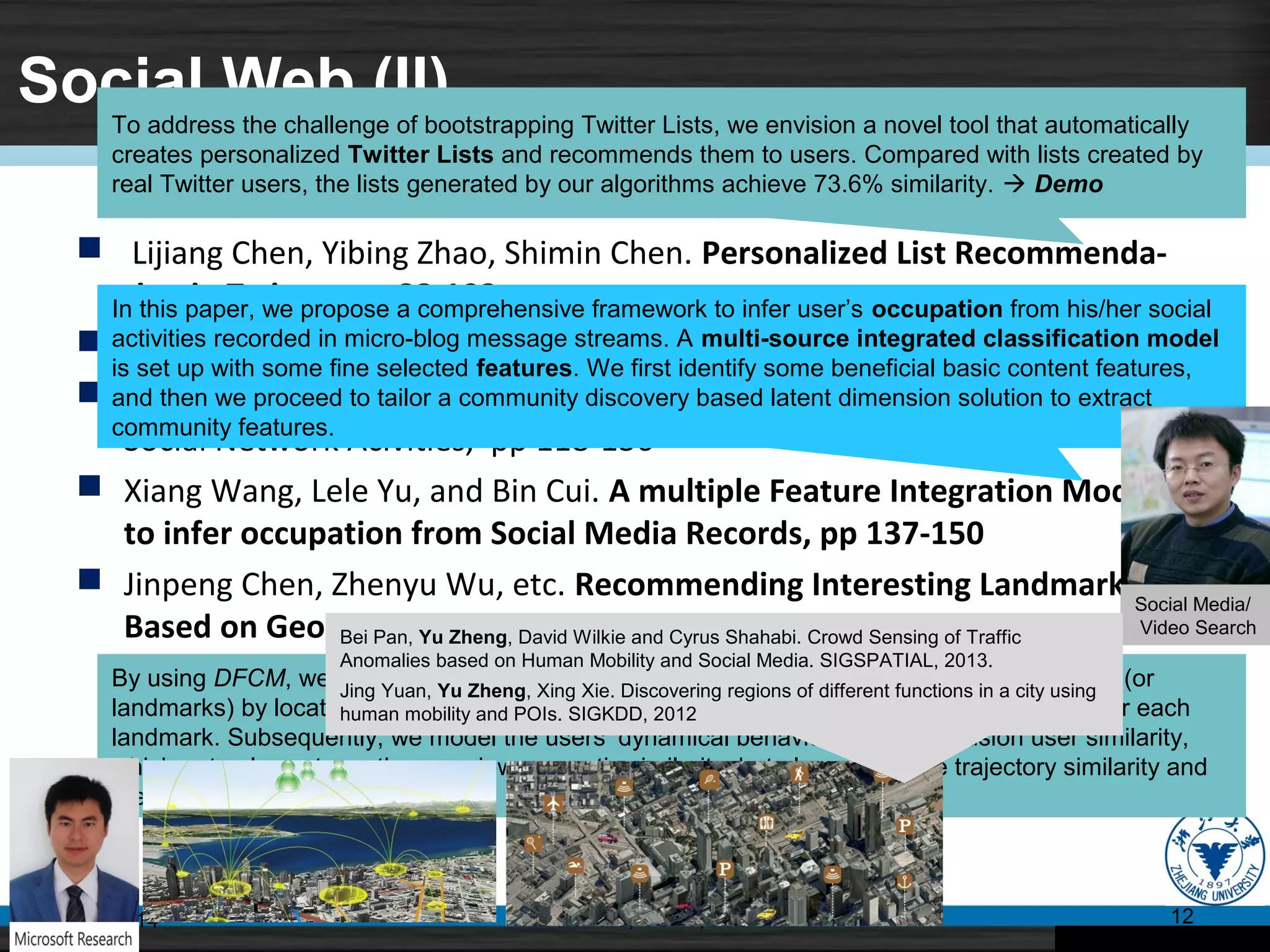 Social Web (II)
 Lijiang Chen, Yibing Zhao, Shimin Chen. Personalized List Recommenda-
tion in Twitter, pp 88-103
 John Pfaltz. The Irreducible Spine of Undirected Networks
 Fotios Psallidas, Alexandros Ntoulas. Soc Web: Efficient Monitoring of
Social Network Acivities, pp 118-136
 Xiang Wang, Lele Yu, and Bin Cui. A multiple Feature Integration Model
to infer occupation from Social Media Records, pp 137-150
 Jinpeng Chen, Zhenyu Wu, etc. Recommending Interesting Landmarks
Based on Geo-tags from Photo Sharing Sites, pp 151-159
07/11/14 Middleware, CCNT, ZJU 12
To address the challenge of bootstrapping Twitter Lists, we envision a novel tool that automatically
creates personalized Twitter Lists and recommends them to users. Compared with lists created by
real Twitter users, the lists generated by our algorithms achieve 73.6% similarity.  Demo
In this paper, we propose a comprehensive framework to infer user’s occupation from his/her social
activities recorded in micro-blog message streams. A multi-source integrated classification model
is set up with some fine selected features. We first identify some beneficial basic content features,
and then we proceed to tailor a community discovery based latent dimension solution to extract
community features.
By using DFCM, we can cluster a large-scale geo-tagged web photo collection into groups (or
landmarks) by location. And then, we provide more friendly and comprehensive overviews for each
landmark. Subsequently, we model the users’ dynamical behaviors using the fusion user similarity,
which not only captures the overview semantic similarity, but also extract the trajectory similarity and
the landmark trajectory similarity.
Social Media/
Video SearchBei Pan, Yu Zheng, David Wilkie and Cyrus Shahabi. Crowd Sensing of Traffic
Anomalies based on Human Mobility and Social Media. SIGSPATIAL, 2013.
Jing Yuan, Yu Zheng, Xing Xie. Discovering regions of different functions in a city using
human mobility and POIs. SIGKDD, 2012
 