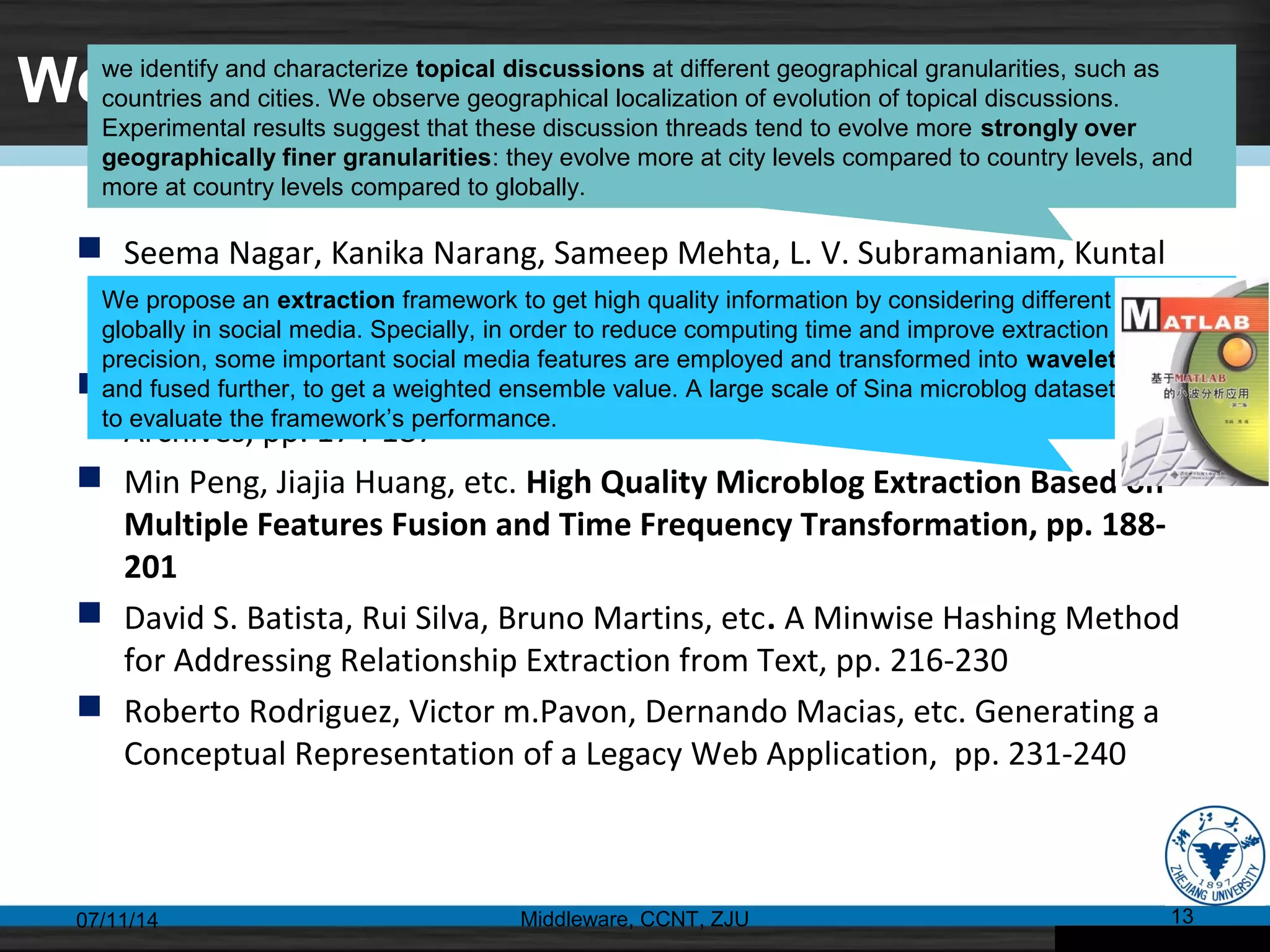Web Text Mining
 Seema Nagar, Kanika Narang, Sameep Mehta, L. V. Subramaniam, Kuntal
Dey. Topical Discussions on unstructured Microblogs: Analysis from a
Geographical Perspective, pp. 160-173
 Lili Yang, Chunping Li, etc. Discovering Correlated Entities from News
Archives, pp. 174-187
 Min Peng, Jiajia Huang, etc. High Quality Microblog Extraction Based on
Multiple Features Fusion and Time Frequency Transformation, pp. 188-
201
 David S. Batista, Rui Silva, Bruno Martins, etc. A Minwise Hashing Method
for Addressing Relationship Extraction from Text, pp. 216-230
 Roberto Rodriguez, Victor m.Pavon, Dernando Macias, etc. Generating a
Conceptual Representation of a Legacy Web Application, pp. 231-240
07/11/14 Middleware, CCNT, ZJU 13
we identify and characterize topical discussions at different geographical granularities, such as
countries and cities. We observe geographical localization of evolution of topical discussions.
Experimental results suggest that these discussion threads tend to evolve more strongly over
geographically finer granularities: they evolve more at city levels compared to country levels, and
more at country levels compared to globally.
We propose an extraction framework to get high quality information by considering different features
globally in social media. Specially, in order to reduce computing time and improve extraction
precision, some important social media features are employed and transformed into wavelet domain
and fused further, to get a weighted ensemble value. A large scale of Sina microblog dataset is used
to evaluate the framework’s performance.
 