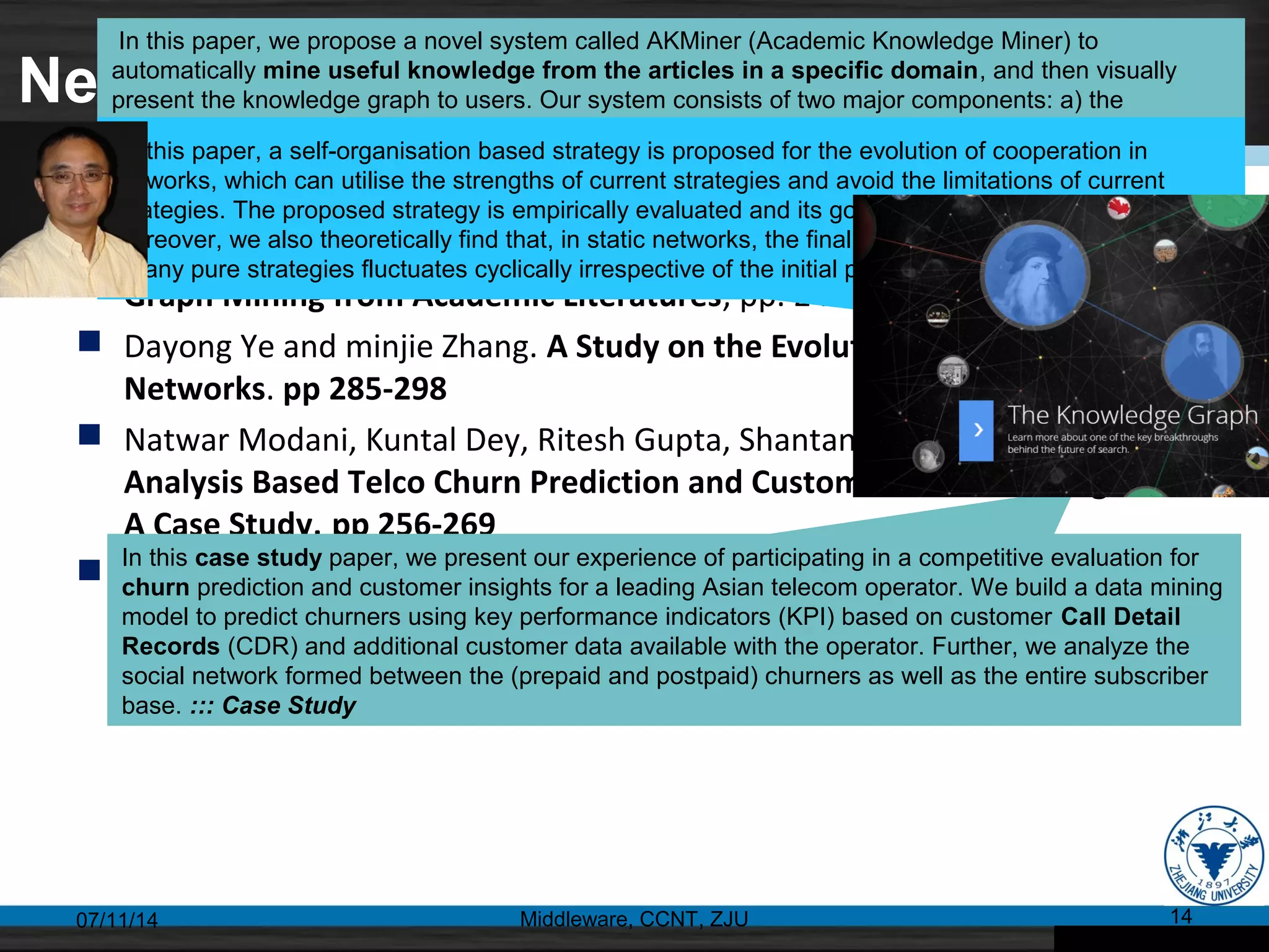 Networks and Graphs
 Shanshan Huang and Xiaojun Wan. AKMiner: Domain-Specific Knowledge
Graph Mining from Academic Literatures, pp. 241-255
 Dayong Ye and minjie Zhang. A Study on the Evolution of Cooperation in
Networks. pp 285-298
 Natwar Modani, Kuntal Dey, Ritesh Gupta, Shantanu Godbole. CDR
Analysis Based Telco Churn Prediction and Customer Behavior Insights:
A Case Study, pp 256-269
 Helan Liang, Yanhua Du, Sujian Li. An Improved Genetic Algorithm for
Service Selection under Temporal Constraints in Cloud Computing, pp.
309-318
07/11/14 Middleware, CCNT, ZJU 14
In this paper, we propose a novel system called AKMiner (Academic Knowledge Miner) to
automatically mine useful knowledge from the articles in a specific domain, and then visually
present the knowledge graph to users. Our system consists of two major components: a) the
extraction module which extracts academic concepts and relations jointly based on Markov Logic
Network, and b) the visualization module which generates knowledge graphs, including concept-
cloud graphs and concept relation graphs.
In this paper, a self-organisation based strategy is proposed for the evolution of cooperation in
networks, which can utilise the strengths of current strategies and avoid the limitations of current
strategies. The proposed strategy is empirically evaluated and its good performance is exhibited.
Moreover, we also theoretically find that, in static networks, the final proportion of cooperators evolved
by any pure strategies fluctuates cyclically irrespective of the initial proportion of cooperators.
In this case study paper, we present our experience of participating in a competitive evaluation for
churn prediction and customer insights for a leading Asian telecom operator. We build a data mining
model to predict churners using key performance indicators (KPI) based on customer Call Detail
Records (CDR) and additional customer data available with the operator. Further, we analyze the
social network formed between the (prepaid and postpaid) churners as well as the entire subscriber
base. ::: Case Study
 