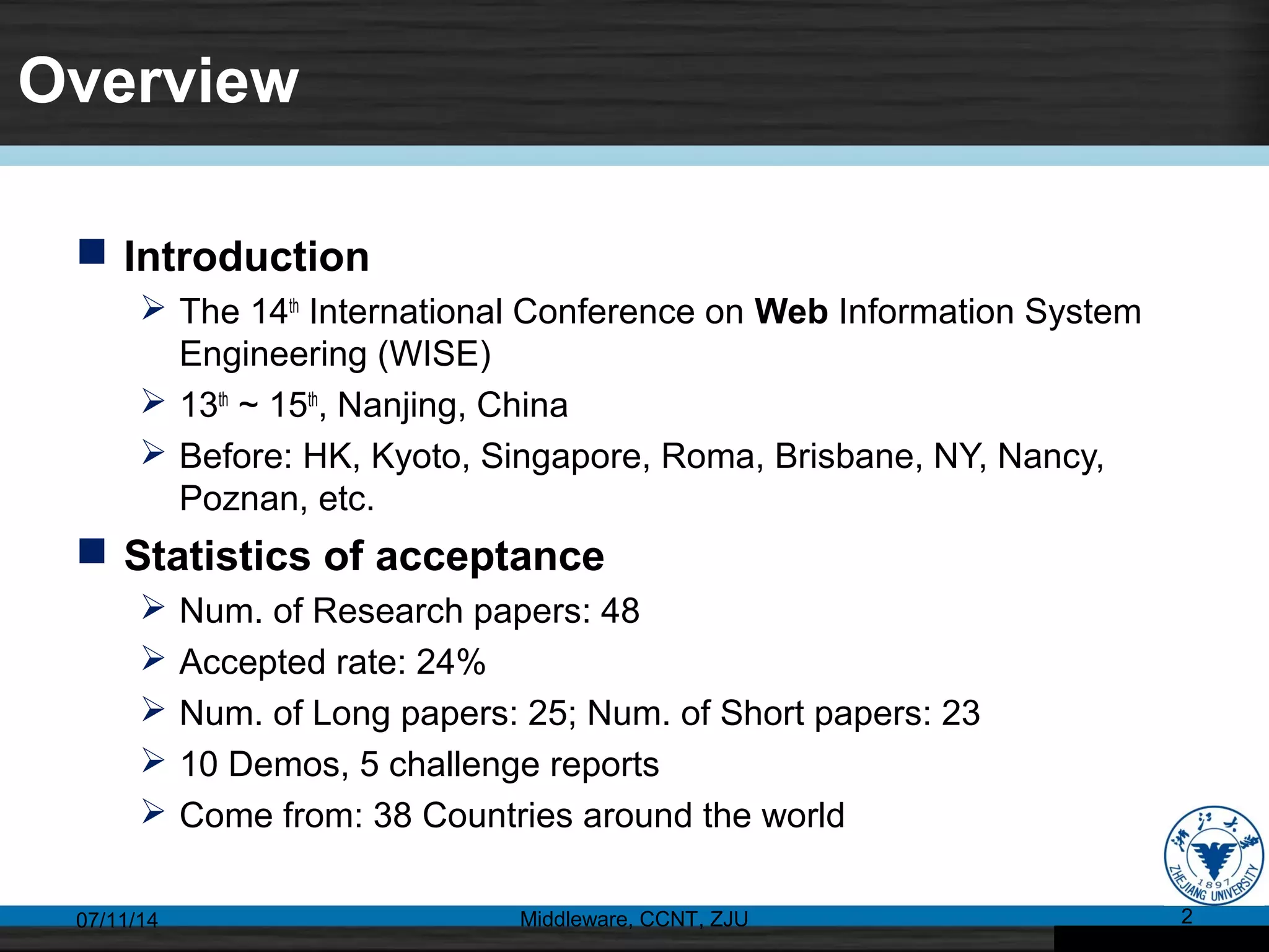 Overview
 Introduction
 The 14th
International Conference on Web Information System
Engineering (WISE)
 13th
~ 15th
, Nanjing, China
 Before: HK, Kyoto, Singapore, Roma, Brisbane, NY, Nancy,
Poznan, etc.
 Statistics of acceptance
 Num. of Research papers: 48
 Accepted rate: 24%
 Num. of Long papers: 25; Num. of Short papers: 23
 10 Demos, 5 challenge reports
 Come from: 38 Countries around the world
07/11/14 Middleware, CCNT, ZJU 2
 