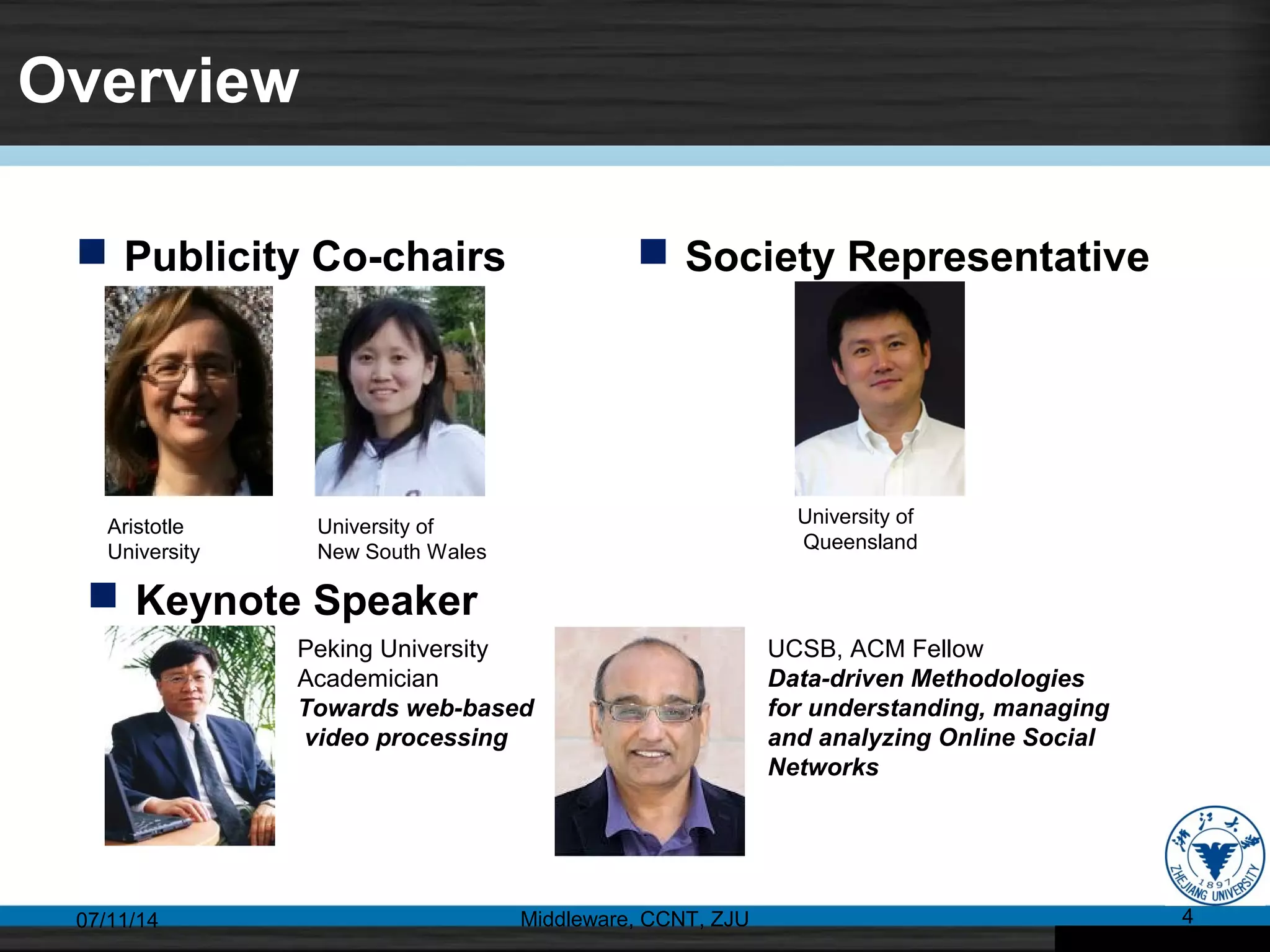 Overview
 Publicity Co-chairs
07/11/14 Middleware, CCNT, ZJU 4
 Society Representative
Aristotle
University
University of
New South Wales
University of
Queensland
 Keynote Speaker
Peking University
Academician
Towards web-based
video processing
UCSB, ACM Fellow
Data-driven Methodologies
for understanding, managing
and analyzing Online Social
Networks
 
