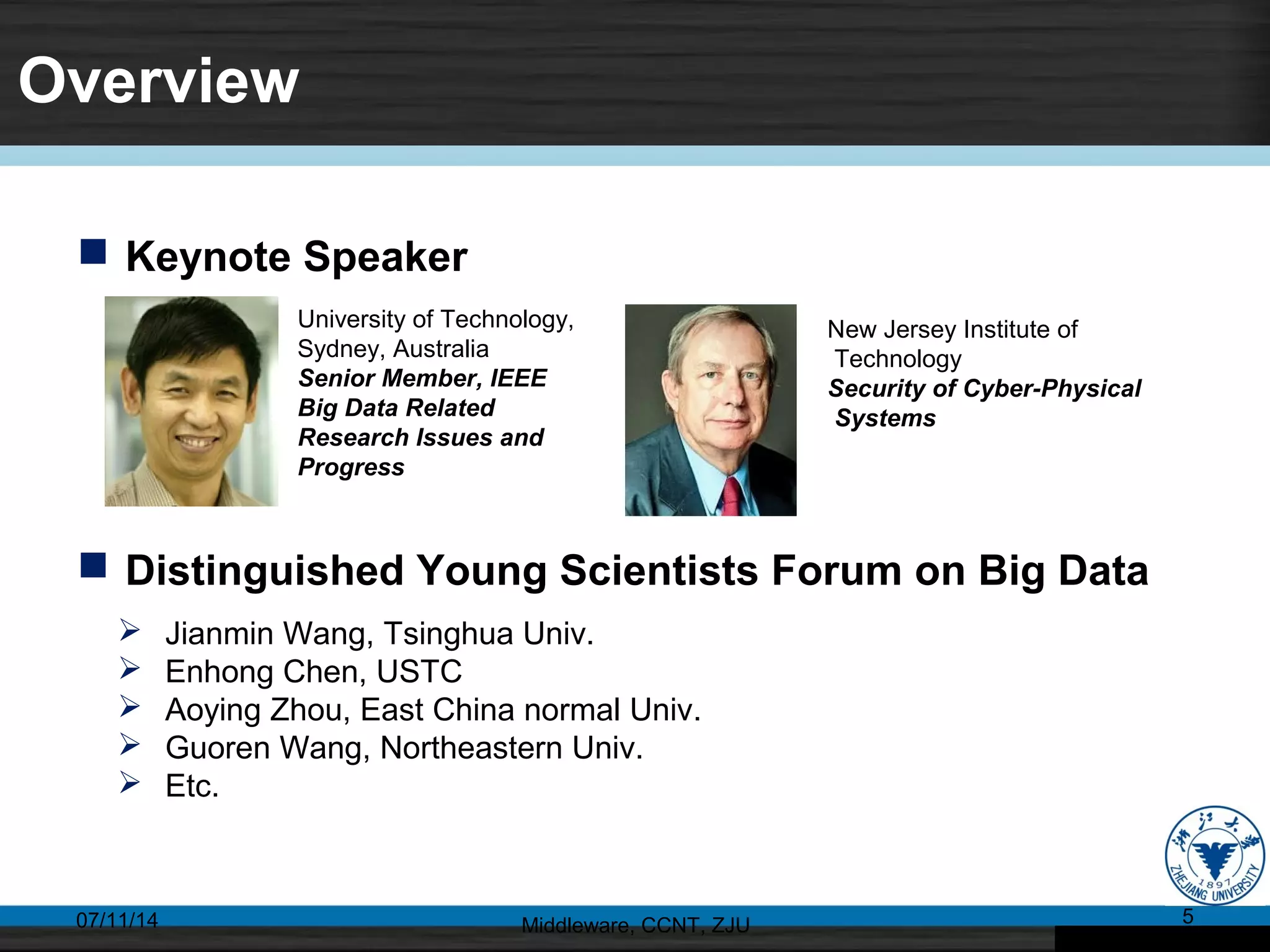 Overview
07/11/14 Middleware, CCNT, ZJU 5
 Keynote Speaker
University of Technology,
Sydney, Australia
Senior Member, IEEE
Big Data Related
Research Issues and
Progress
New Jersey Institute of
Technology
Security of Cyber-Physical
Systems
 Distinguished Young Scientists Forum on Big Data
 Jianmin Wang, Tsinghua Univ.
 Enhong Chen, USTC
 Aoying Zhou, East China normal Univ.
 Guoren Wang, Northeastern Univ.
 Etc.
 