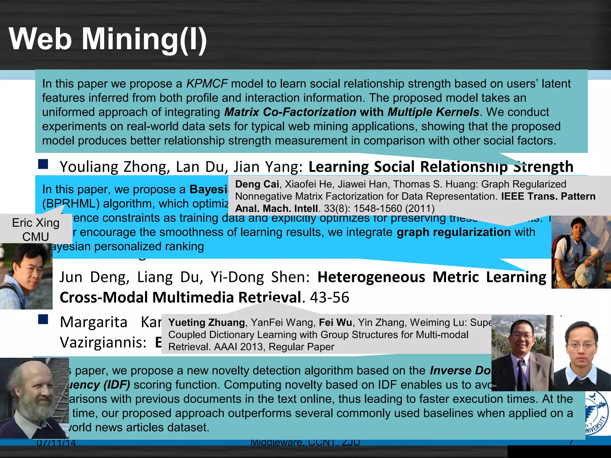 Web Mining(I)
 Ying Xu, Zhiqiang Gao, Campbell Wilson, Zhizheng Zhang, Man Zhu, Qiu Ji:
Entity Correspondence with Second-Order Markov Logic. 1-14
 Youliang Zhong, Lan Du, Jian Yang: Learning Social Relationship Strength
via Matrix Co-Factorization with Multiple Kernels. 15-28
 Shengsheng Shi, Wu Wei, Yulong Liu, Haitao Wang, Lei Luo, Chunfeng
Yuan, Yihua Huang: NEXIR: A Novel Web Extraction Rule Language toward
a Three-Stage Web Data Extraction Model. 29-42
 Jun Deng, Liang Du, Yi-Dong Shen: Heterogeneous Metric Learning for
Cross-Modal Multimedia Retrieval. 43-56
 Margarita Karkali, François Rousseau, Alexandros Ntoulas, Michalis
Vazirgiannis: Efficient Online Novelty Detection in News Online. 57-71
07/11/14 Middleware, CCNT, ZJU 7
In this paper we propose a KPMCF model to learn social relationship strength based on users’ latent
features inferred from both profile and interaction information. The proposed model takes an
uniformed approach of integrating Matrix Co-Factorization with Multiple Kernels. We conduct
experiments on real-world data sets for typical web mining applications, showing that the proposed
model produces better relationship strength measurement in comparison with other social factors.
In this paper, we propose a Bayesian personalized ranking based heterogeneous metric learning
(BPRHML) algorithm, which optimizes for correctly ranking the retrieval results. It uses pairwise
preference constraints as training data and explicitly optimizes for preserving these constraints. To
further encourage the smoothness of learning results, we integrate graph regularization with
Bayesian personalized ranking
In this paper, we propose a new novelty detection algorithm based on the Inverse Document
Frequency (IDF) scoring function. Computing novelty based on IDF enables us to avoid similarity
comparisons with previous documents in the text online, thus leading to faster execution times. At the
same time, our proposed approach outperforms several commonly used baselines when applied on a
real-world news articles dataset.
Eric Xing
CMU
Yueting Zhuang, YanFei Wang, Fei Wu, Yin Zhang, Weiming Lu: Supervised
Coupled Dictionary Learning with Group Structures for Multi-modal
Retrieval. AAAI 2013, Regular Paper
Deng Cai, Xiaofei He, Jiawei Han, Thomas S. Huang: Graph Regularized
Nonnegative Matrix Factorization for Data Representation. IEEE Trans. Pattern
Anal. Mach. Intell. 33(8): 1548-1560 (2011)
 