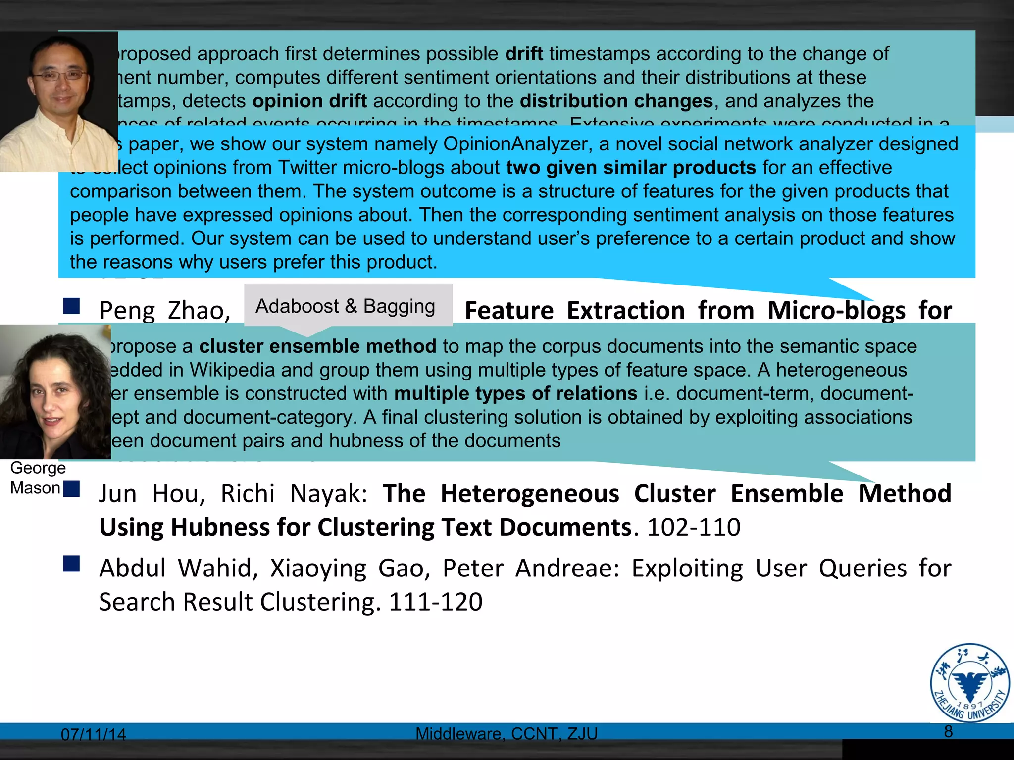 Web Mining(II)
 Daling Wang, Shi Feng, Dong Wang, Ge Yu: Detecting Opinion Drift from
Chinese Web Comments Based on Sentiment Distribution Computing.
72-81
 Peng Zhao, Xue Li, Ke Wang: Feature Extraction from Micro-blogs for
Comparison of Products and Services. 82-91
 Shahida Jabeen, Xiaoying Gao, Peter Andreae: Directional Context Helps:
Guiding Semantic Relatedness Computation by Asymmetric Word
Associations. 92-101
 Jun Hou, Richi Nayak: The Heterogeneous Cluster Ensemble Method
Using Hubness for Clustering Text Documents. 102-110
 Abdul Wahid, Xiaoying Gao, Peter Andreae: Exploiting User Queries for
Search Result Clustering. 111-120
07/11/14 Middleware, CCNT, ZJU 8
The proposed approach first determines possible drift timestamps according to the change of
comment number, computes different sentiment orientations and their distributions at these
timestamps, detects opinion drift according to the distribution changes, and analyzes the
influences of related events occurring in the timestamps. Extensive experiments were conducted in a
real comment set of Chinese forum.In this paper, we show our system namely OpinionAnalyzer, a novel social network analyzer designed
to collect opinions from Twitter micro-blogs about two given similar products for an effective
comparison between them. The system outcome is a structure of features for the given products that
people have expressed opinions about. Then the corresponding sentiment analysis on those features
is performed. Our system can be used to understand user’s preference to a certain product and show
the reasons why users prefer this product.
We propose a cluster ensemble method to map the corpus documents into the semantic space
embedded in Wikipedia and group them using multiple types of feature space. A heterogeneous
cluster ensemble is constructed with multiple types of relations i.e. document-term, document-
concept and document-category. A final clustering solution is obtained by exploiting associations
between document pairs and hubness of the documents
Adaboost & Bagging
George
Mason
 