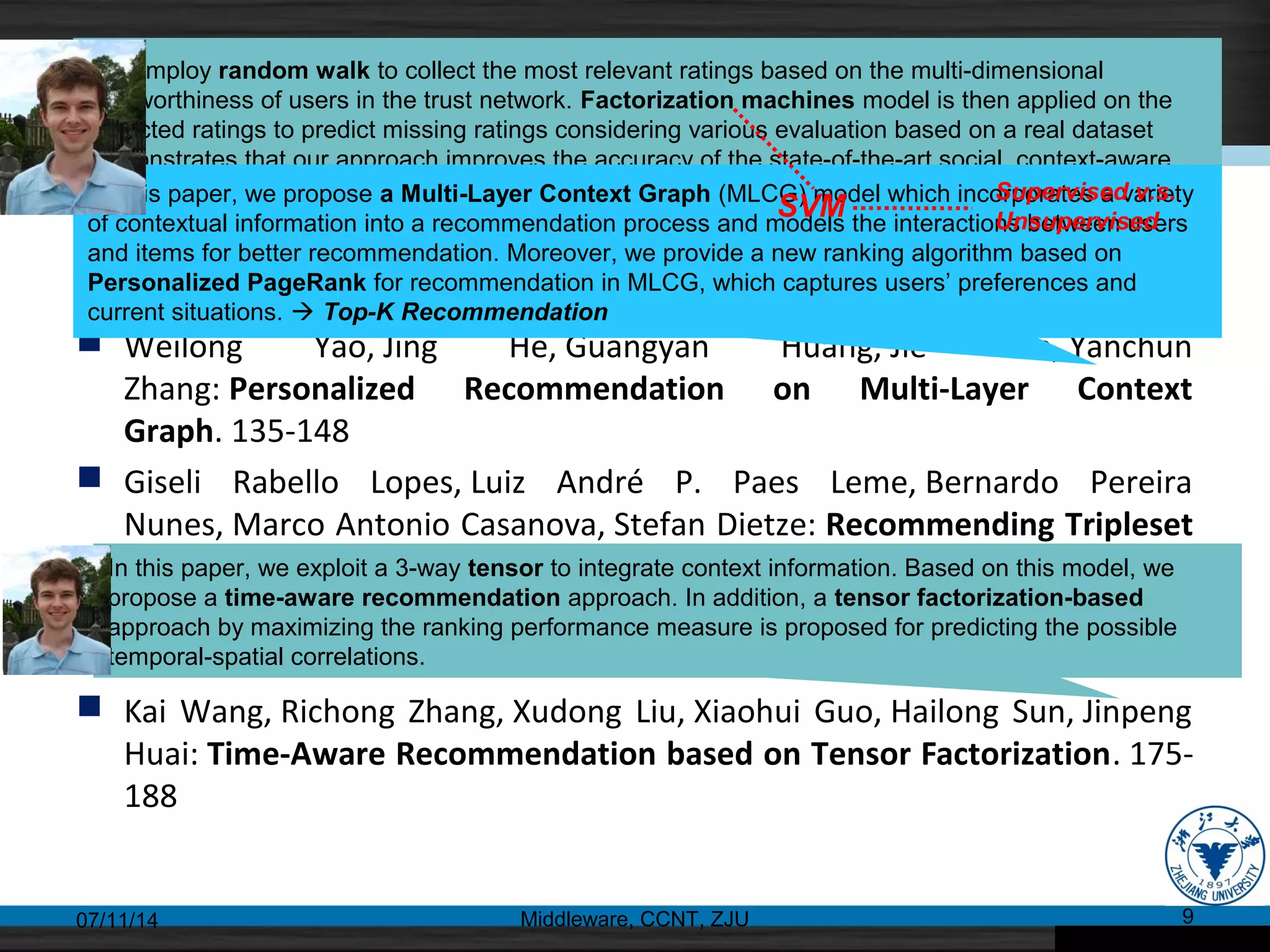 Web Recommendation(I)
 Xin Liu: Towards Context-Aware Social Recommendation via Trust
Networks. 121-134
 Weilong Yao, Jing He, Guangyan Huang, Jie Cao, Yanchun
Zhang: Personalized Recommendation on Multi-Layer Context
Graph. 135-148
 Giseli Rabello Lopes, Luiz André P. Paes Leme, Bernardo Pereira
Nunes, Marco Antonio Casanova, Stefan Dietze: Recommending Tripleset
Interlinking through a Social Network Approach. 149-161
 Chong Wang, Yao Shen, Huan Yang, Minyi Guo: Improving Rocchio
Algorithm for Updating User Profile in Recommender Systems. 162-174
 Kai Wang, Richong Zhang, Xudong Liu, Xiaohui Guo, Hailong Sun, Jinpeng
Huai: Time-Aware Recommendation based on Tensor Factorization. 175-
188
07/11/14 Middleware, CCNT, ZJU 9
We employ random walk to collect the most relevant ratings based on the multi-dimensional
trustworthiness of users in the trust network. Factorization machines model is then applied on the
collected ratings to predict missing ratings considering various evaluation based on a real dataset
demonstrates that our approach improves the accuracy of the state-of-the-art social, context-aware
and trust-aware recommendation modelsIn this paper, we propose a Multi-Layer Context Graph (MLCG) model which incorporates a variety
of contextual information into a recommendation process and models the interactions between users
and items for better recommendation. Moreover, we provide a new ranking algorithm based on
Personalized PageRank for recommendation in MLCG, which captures users’ preferences and
current situations.  Top-K Recommendation
In this paper, we exploit a 3-way tensor to integrate context information. Based on this model, we
propose a time-aware recommendation approach. In addition, a tensor factorization-based
approach by maximizing the ranking performance measure is proposed for predicting the possible
temporal-spatial correlations.
SVM
Supervised v.s.
Unsupervised
 