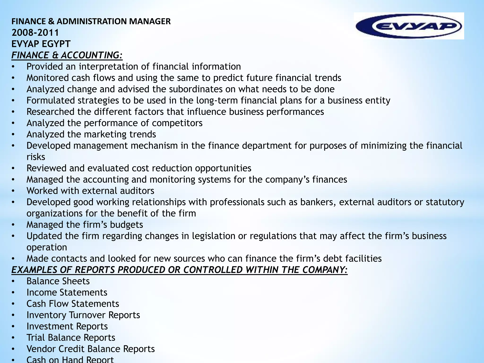 FINANCE & ADMINISTRATION MANAGER 
2008-2011 
EVYAP EGYPT 
FINANCE & ACCOUNTING: 
• Provided an interpretation of financial information 
• Monitored cash flows and using the same to predict future financial trends 
• Analyzed change and advised the subordinates on what needs to be done 
• Formulated strategies to be used in the long-term financial plans for a business entity 
• Researched the different factors that influence business performances 
• Analyzed the performance of competitors 
• Analyzed the marketing trends 
• Developed management mechanism in the finance department for purposes of minimizing the financial 
risks 
• Reviewed and evaluated cost reduction opportunities 
• Managed the accounting and monitoring systems for the company’s finances 
• Worked with external auditors 
• Developed good working relationships with professionals such as bankers, external auditors or statutory 
organizations for the benefit of the firm 
• Managed the firm’s budgets 
• Updated the firm regarding changes in legislation or regulations that may affect the firm’s business 
operation 
• Made contacts and looked for new sources who can finance the firm’s debt facilities 
EXAMPLES OF REPORTS PRODUCED OR CONTROLLED WITHIN THE COMPANY: 
• Balance Sheets 
• Income Statements 
• Cash Flow Statements 
• Inventory Turnover Reports 
• Investment Reports 
• Trial Balance Reports 
• Vendor Credit Balance Reports 
• Cash on Hand Report 
 