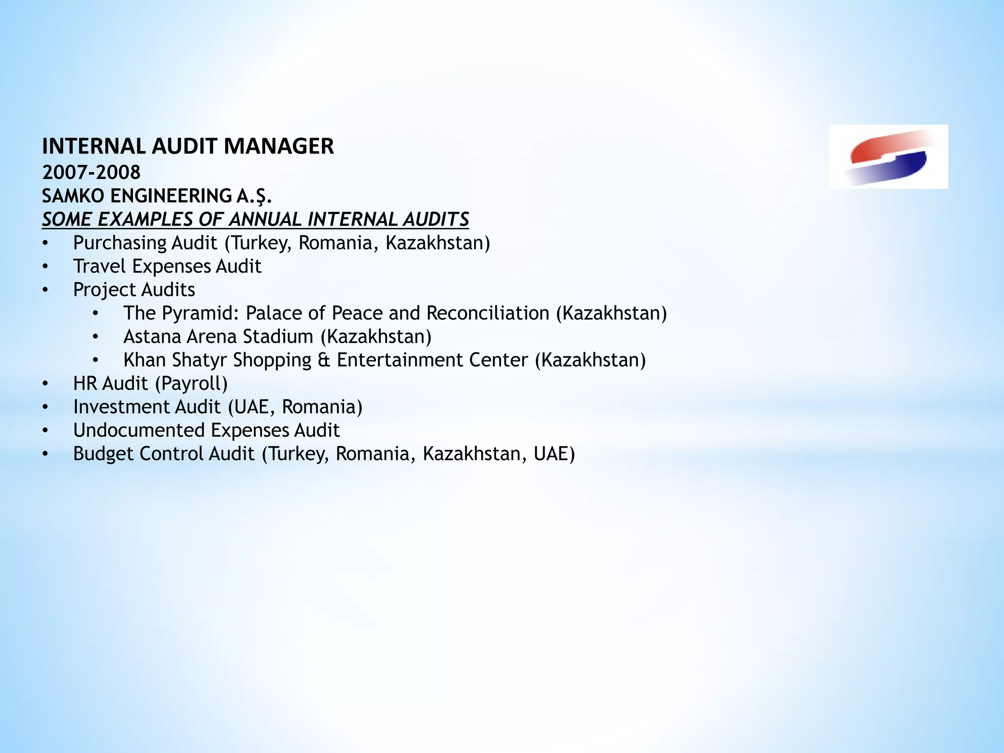 INTERNAL AUDIT MANAGER 
2007-2008 
SAMKO ENGINEERING A.Ş. 
SOME EXAMPLES OF ANNUAL INTERNAL AUDITS 
• Purchasing Audit (Turkey, Romania, Kazakhstan) 
• Travel Expenses Audit 
• Project Audits 
• The Pyramid: Palace of Peace and Reconciliation (Kazakhstan) 
• Astana Arena Stadium (Kazakhstan) 
• Khan Shatyr Shopping & Entertainment Center (Kazakhstan) 
• HR Audit (Payroll) 
• Investment Audit (UAE, Romania) 
• Undocumented Expenses Audit 
• Budget Control Audit (Turkey, Romania, Kazakhstan, UAE) 
 