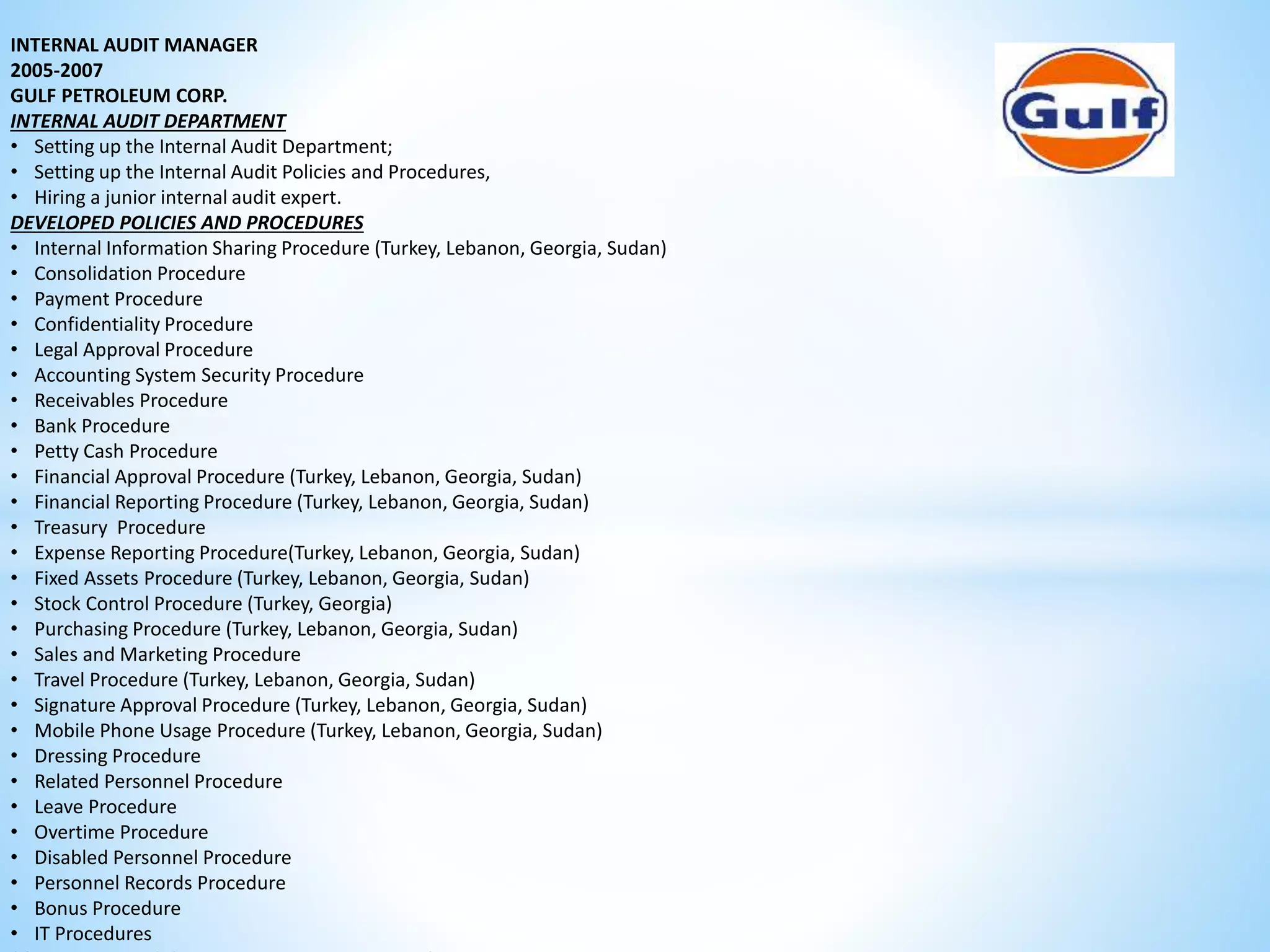 INTERNAL AUDIT MANAGER 
2005-2007 
GULF PETROLEUM CORP. 
INTERNAL AUDIT DEPARTMENT 
• Setting up the Internal Audit Department; 
• Setting up the Internal Audit Policies and Procedures, 
• Hiring a junior internal audit expert. 
DEVELOPED POLICIES AND PROCEDURES 
• Internal Information Sharing Procedure (Turkey, Lebanon, Georgia, Sudan) 
• Consolidation Procedure 
• Payment Procedure 
• Confidentiality Procedure 
• Legal Approval Procedure 
• Accounting System Security Procedure 
• Receivables Procedure 
• Bank Procedure 
• Petty Cash Procedure 
• Financial Approval Procedure (Turkey, Lebanon, Georgia, Sudan) 
• Financial Reporting Procedure (Turkey, Lebanon, Georgia, Sudan) 
• Treasury Procedure 
• Expense Reporting Procedure(Turkey, Lebanon, Georgia, Sudan) 
• Fixed Assets Procedure (Turkey, Lebanon, Georgia, Sudan) 
• Stock Control Procedure (Turkey, Georgia) 
• Purchasing Procedure (Turkey, Lebanon, Georgia, Sudan) 
• Sales and Marketing Procedure 
• Travel Procedure (Turkey, Lebanon, Georgia, Sudan) 
• Signature Approval Procedure (Turkey, Lebanon, Georgia, Sudan) 
• Mobile Phone Usage Procedure (Turkey, Lebanon, Georgia, Sudan) 
• Dressing Procedure 
• Related Personnel Procedure 
• Leave Procedure 
• Overtime Procedure 
• Disabled Personnel Procedure 
• Personnel Records Procedure 
• Bonus Procedure 
• IT Procedures 
SOME EXAMPLES OF ANNUAL INTERNAL AUDITS 
 