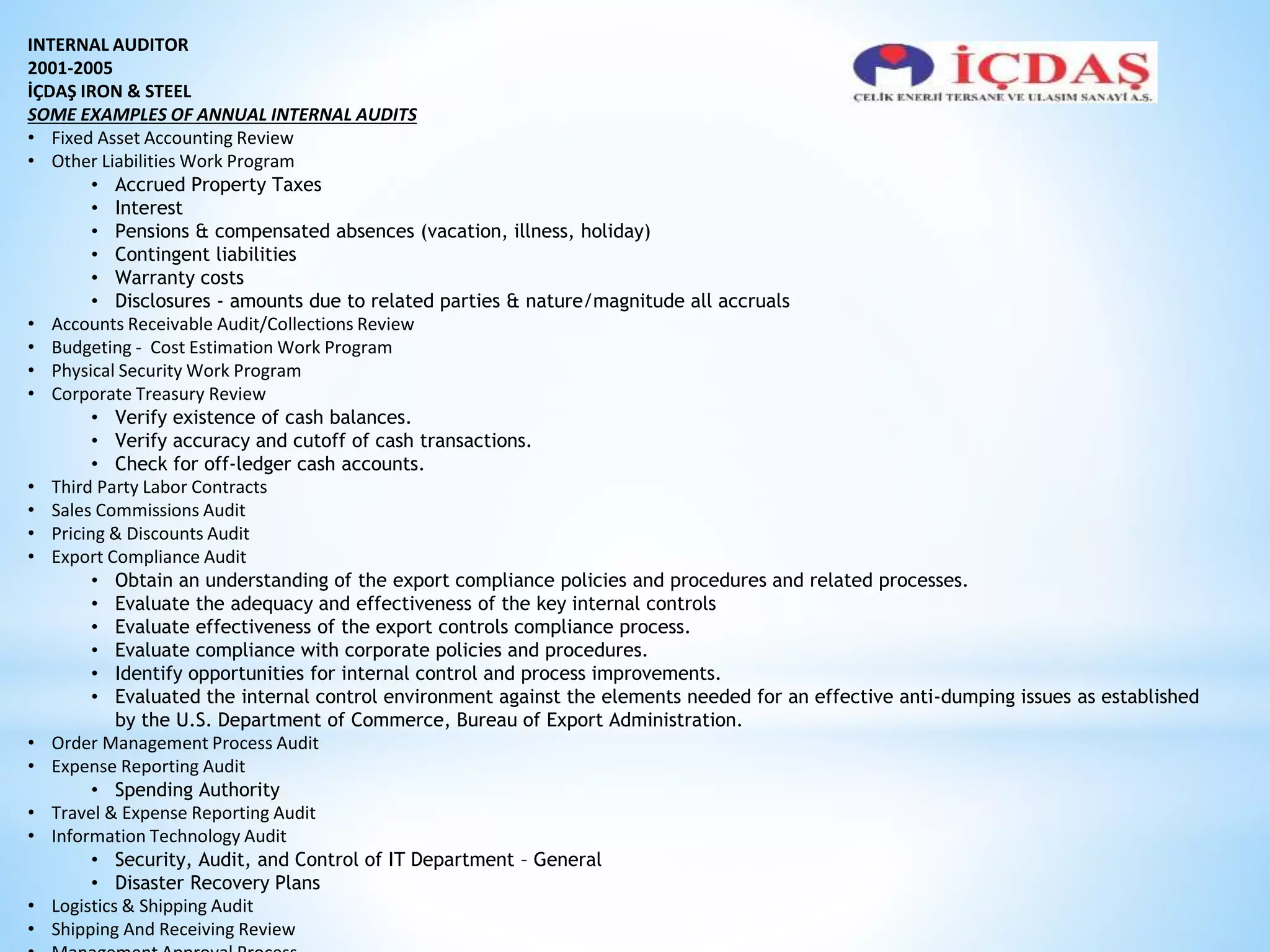 INTERNAL AUDITOR 
2001-2005 
İÇDAŞ IRON & STEEL 
SOME EXAMPLES OF ANNUAL INTERNAL AUDITS 
• Fixed Asset Accounting Review 
• Other Liabilities Work Program 
• Accrued Property Taxes 
• Interest 
• Pensions & compensated absences (vacation, illness, holiday) 
• Contingent liabilities 
• Warranty costs 
• Disclosures - amounts due to related parties & nature/magnitude all accruals 
• Accounts Receivable Audit/Collections Review 
• Budgeting - Cost Estimation Work Program 
• Physical Security Work Program 
• Corporate Treasury Review 
• Verify existence of cash balances. 
• Verify accuracy and cutoff of cash transactions. 
• Check for off-ledger cash accounts. 
• Third Party Labor Contracts 
• Sales Commissions Audit 
• Pricing & Discounts Audit 
• Export Compliance Audit 
• Obtain an understanding of the export compliance policies and procedures and related processes. 
• Evaluate the adequacy and effectiveness of the key internal controls 
• Evaluate effectiveness of the export controls compliance process. 
• Evaluate compliance with corporate policies and procedures. 
• Identify opportunities for internal control and process improvements. 
• Evaluated the internal control environment against the elements needed for an effective anti-dumping issues as established 
by the U.S. Department of Commerce, Bureau of Export Administration. 
• Order Management Process Audit 
• Expense Reporting Audit 
• Spending Authority 
• Travel & Expense Reporting Audit 
• Information Technology Audit 
• Security, Audit, and Control of IT Department – General 
• Disaster Recovery Plans 
• Logistics & Shipping Audit 
• Shipping And Receiving Review 
• Management Approval Process 
 