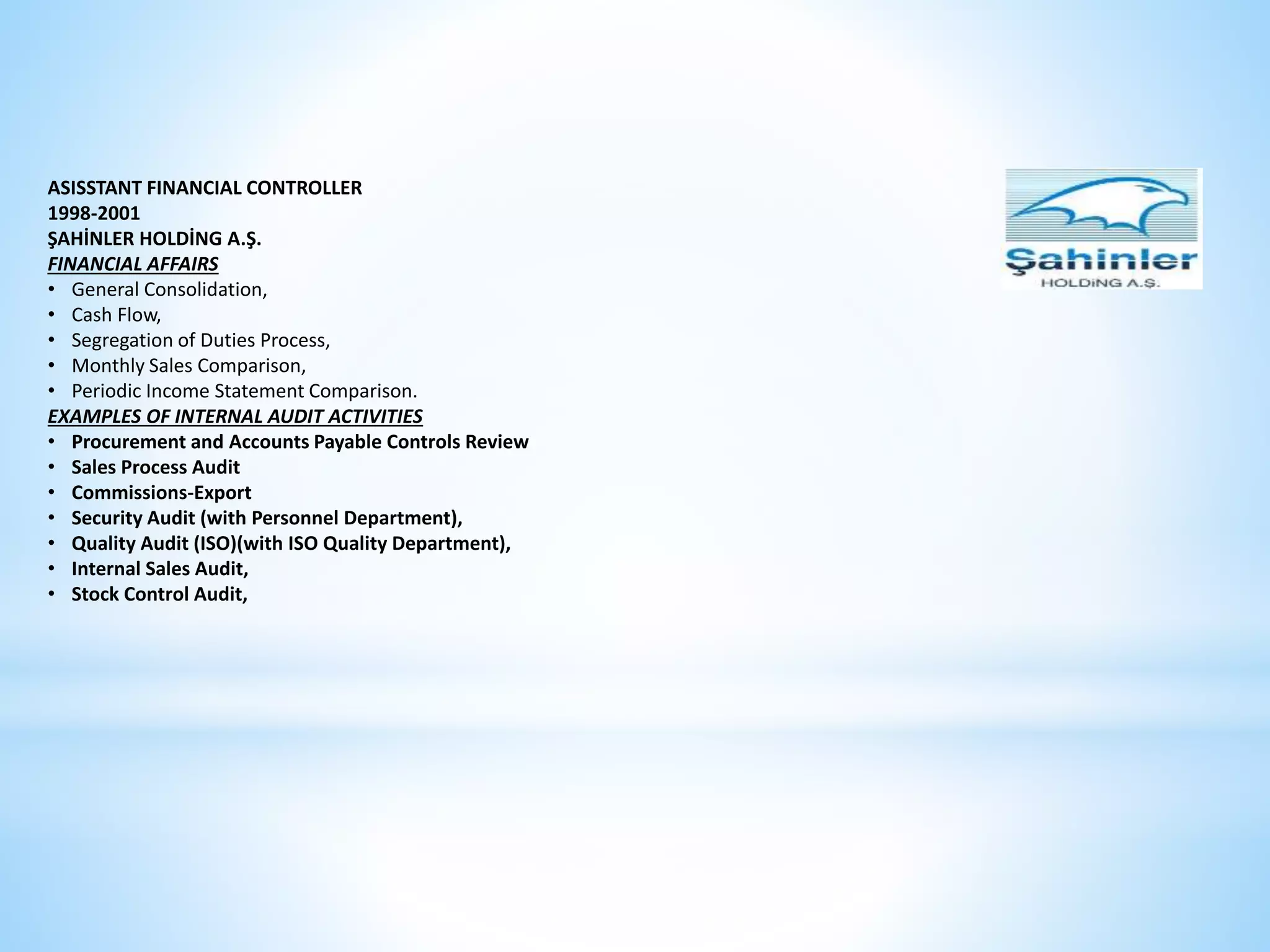 ASISSTANT FINANCIAL CONTROLLER 
1998-2001 
ŞAHİNLER HOLDİNG A.Ş. 
FINANCIAL AFFAIRS 
• General Consolidation, 
• Cash Flow, 
• Segregation of Duties Process, 
• Monthly Sales Comparison, 
• Periodic Income Statement Comparison. 
EXAMPLES OF INTERNAL AUDIT ACTIVITIES 
• Procurement and Accounts Payable Controls Review 
• Sales Process Audit 
• Commissions-Export 
• Security Audit (with Personnel Department), 
• Quality Audit (ISO)(with ISO Quality Department), 
• Internal Sales Audit, 
• Stock Control Audit, 
 