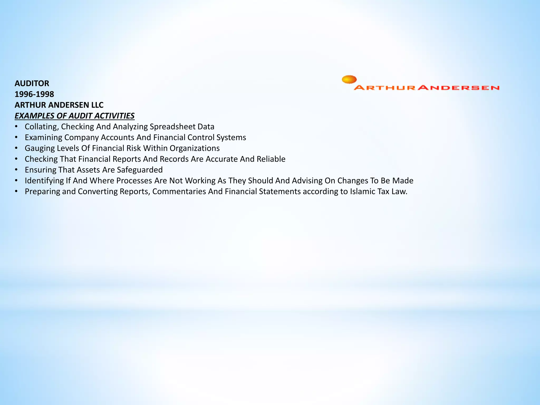 AUDITOR 
1996-1998 
ARTHUR ANDERSEN LLC 
EXAMPLES OF AUDIT ACTIVITIES 
• Collating, Checking And Analyzing Spreadsheet Data 
• Examining Company Accounts And Financial Control Systems 
• Gauging Levels Of Financial Risk Within Organizations 
• Checking That Financial Reports And Records Are Accurate And Reliable 
• Ensuring That Assets Are Safeguarded 
• Identifying If And Where Processes Are Not Working As They Should And Advising On Changes To Be Made 
• Preparing and Converting Reports, Commentaries And Financial Statements according to Islamic Tax Law. 
