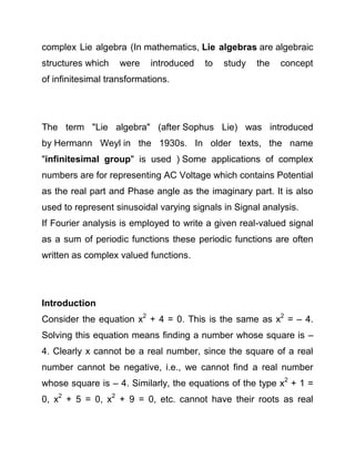 complex Lie algebra (In mathematics, Lie algebras are algebraic
structures which

were

introduced

to

study

the

concept

of infinitesimal transformations.

The term "Lie algebra" (after Sophus Lie) was introduced
by Hermann Weyl in the 1930s. In older texts, the name
"infinitesimal group" is used ) Some applications of complex
numbers are for representing AC Voltage which contains Potential
as the real part and Phase angle as the imaginary part. It is also
used to represent sinusoidal varying signals in Signal analysis.
If Fourier analysis is employed to write a given real-valued signal
as a sum of periodic functions these periodic functions are often
written as complex valued functions.

Introduction
Consider the equation x2 + 4 = 0. This is the same as x2 = – 4.
Solving this equation means finding a number whose square is –
4. Clearly x cannot be a real number, since the square of a real
number cannot be negative, i.e., we cannot find a real number
whose square is – 4. Similarly, the equations of the type x2 + 1 =
0, x2 + 5 = 0, x2 + 9 = 0, etc. cannot have their roots as real

 