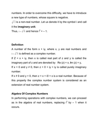 numbers. In order to overcome this difficulty, we have to introduce
a new type of numbers, whose square is negative.
 1 is

a non-real number. Let us denote it by the symbol i and call

it the imaginary unit.
Thus,

i  1

and hence i2 = – 1.

Definition
A number of the form x + iy, where x, y are real numbers and
i  1

is defined as a complex number.

If Z = x + iy, then x is called real part of z and y is called the
imaginary part of z and are denoted by Re (z) = x, Im (z) = y,
If x = 0 and y ≠ 0, then z = 0 + iy = iy is called purely imaginary
number.
If x ≠ 0 and y = 0, then z = x + i0 = x is a real number. Because of
this property the complex number system is considered as an
extension of real number system.

Algebra Of Complex Numbers
In performing operations with complex numbers, we can proceed
as in the algebra of real numbers, replacing i2 by – 1 when it
occurs.

 