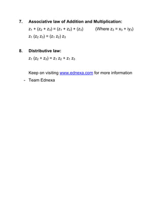 7.

Associative law of Addition and Multiplication:
z1 + (z2 + z3) = (z1 + z2) + (z3)

(Where z3 = x3 + iy3)

z1 (z2 z3) = (z1 z2) z3
8.

Distributive law:
z1 (z2 + z3) = z1 z2 + z1 z3
Keep on visiting www.ednexa.com for more information
- Team Ednexa

 