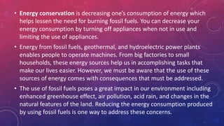 • Energy conservation is decreasing one’s consumption of energy which
helps lessen the need for burning fossil fuels. You can decrease your
energy consumption by turning off appliances when not in use and
limiting the use of appliances.
• Energy from fossil fuels, geothermal, and hydroelectric power plants
enables people to operate machines. From big factories to small
households, these energy sources help us in accomplishing tasks that
make our lives easier. However, we must be aware that the use of these
sources of energy comes with consequences that must be addressed.
• The use of fossil fuels poses a great impact in our environment including
enhanced greenhouse effect, air pollution, acid rain, and changes in the
natural features of the land. Reducing the energy consumption produced
by using fossil fuels is one way to address these concerns.
 