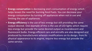 • Energy conservation is decreasing one’s consumption of energy which
helps lessen the need for burning fossil fuels. You can decrease your
energy consumption by turning off appliances when not in use and
limiting the use of appliances.
• Energy efficiency is the use of less energy but still providing the same
output desired. One example of this is the use of LED lights which require
less energy but provide the same desired output as incandescent and
fluorescent bulbs. Energy efficient cars and aircrafts are also designed and
produced by manufacturers wherein modifications on its design, from its
physical appearance to its engine, require less energy but provide the
same service.
 