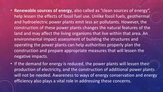 • Renewable sources of energy, also called as “clean sources of energy”,
help lessen the effects of fossil fuel use. Unlike fossil fuels, geothermal
and hydroelectric power plants emit less air pollutants. However, the
construction of these power plants changes the natural features of the
land and may affect the living organisms that live within that area. An
environmental impact assessment of building the structures and
operating the power plants can help authorities properly plan the
construction and prepare appropriate measures that will lessen the
negative impacts.
• If the demand for energy is reduced, the power plants will lessen their
production of electricity, and the construction of additional power plants
will not be needed. Awareness to ways of energy conservation and energy
efficiency also plays a vital role in addressing these concerns.
 