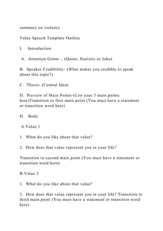 summary on violence
Value Speech Template Outline
I. Introduction
A. Attention Getter – (Quote, Statistic or Joke)
B. Speaker Credibility- (What makes you credible to speak
about this topic?)
C. Thesis- (Central Idea)
D. Preview of Main Points-(List your 3 main points
here)Transition to first main point (You must have a statement
or transition word here)
II. Body
A.Value 1
1. What do you like about that value?
2. How does that value represent you in your life?
Transition to second main point (You must have a statement or
transition word here)
B.Value 2
1. What do you like about that value?
2. How does that value represent you in your life? Transition to
third main point (You must have a statement or transition word
here)
 