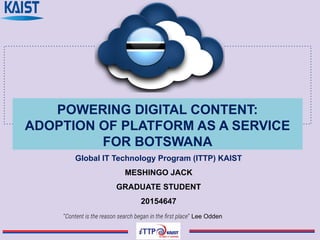 POWERING DIGITAL CONTENT:
ADOPTION OF PLATFORM AS A SERVICE
FOR BOTSWANA
Global IT Technology Program (ITTP) KAIST
MESHINGO JACK
GRADUATE STUDENT
20154647
“Content is the reason search began in the ﬁrst place” Lee Odden
 